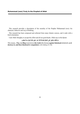 Muhammad (sws) Truly Is the Prophet of Allah




  This research provides a description of the morality of the Prophet Muhammad (sws): his
character, behavior and way of thinking.
  This research has been composed and collected from many Islamic sources, and it ends with a
brief exhortation.
 I ask Allah Almighty to accept this effort and all our good deeds. Allah says in the Quran:
                     ‫ﺑ ﻧ ﺬﻑ ﺑ ﺤﻖ ﻋﻠ ﺒ ﻃﻞ ﻓﻴ ﻣﻐﻪ ﻓﺈﺫ ﻫﻮ ﺯ ﻫﻖ ﻭﻟﻜﻢ ﻮ ﻞ ﻣﻤ ﺗﺼﻔ ﻥ‬
                     َ ‫َﻞْ َﻘْ ِ ُ ِﺎﻟْ َ ﱢ ََﻰ ﺍﻟْ َﺎ ِ ِ َ َﺪْ َ ُ ُ َِ َﺍ ُ َ َﺍ ِ ٌ ََ ُ ُ ﺍﻟْ َﻳْ ُ ِ ﱠﺎ َ ِ ُﻮ‬
This means, {Nay, we fling (send down) the truth (this Koran) against falsehood (disbelief), so it
destroys it, and then falsehood is vanquished.} [Al-Anbiya 21:18]




                                                                   6
 