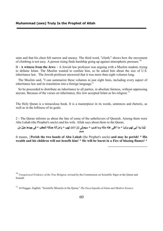 Muhammad (sws) Truly Is the Prophet of Allah




state and that his chest felt narrow and uneasy. The third word, "climb," shows how the movement
of climbing is not easy. A person rising finds hardship going up against atmospheric pressure. 10                                       9F




B - A witness from the Jews: - A Jewish law professor was arguing with a Muslim student, trying
to defame Islam. The Muslim wanted to confute him, so he asked him about the size of U.S.
inheritance law. The Jewish professor answered that it was more than eight volumes long.
  The Muslim said, "I can summarize these volumes in just eight lines, including every aspect of
inheritance law and its translation into a foreign language."
  So he proceeded to distribute an inheritance to all parties, in absolute fairness, without oppressing
anyone. Because of the verses on inheritance, this Jew accepted Islam as his religion. 11                                   10F




The Holy Quran is a miraculous book. It is a masterpiece in its words, sentences and rhetoric, as
well as in the loftiness of its goals.


2 - The Quran informs us about the fate of some of the unbelievers of Quraish. Among them were
Abu Lahab (the Prophet's uncle) and his wife. Allah says about them in the Quran,
 ‫َ ﱠﺖْ َ َﺍ َ ِﻲ َ َ ٍ َ َ ﱠ * َﺎ َﻏْ َﻰ َﻨْ ُ َﺎُ ُ َ َﺎ َ َ َ * َ َﺼَْﻰ َﺎ ًﺍ َﺍ َ َ َ ٍ * َﺍﻣْ ََ ُ ُ َ ﱠﺎَ َ ﺍﻟْ َ َ ِ * ِﻲ ِﻴ ِ َﺎ َﺒْ ٌ ﱢﻦ‬
  ‫ﺗﺒ ﻳﺪ ﺃﺑ ﻟﻬﺐ ﻭﺗﺐ ﻣ ﺃ ﻨ ﻋ ﻪ ﻣ ﻟﻪ ﻭﻣ ﻛﺴﺐ ﺳﻴ ﻠ ﻧ ﺭ ﺫ ﺕ ﻟﻬﺐ ﻭ ﺮﺃﺗﻪ ﺣﻤ ﻟﺔ ﺤﻄﺐ ﻓ ﺟ ﺪﻫ ﺣ ﻞ ﻣ‬
                                                                       ‫ﻣﺴﺪ‬
                                                                       ٍَ ‫ﱠ‬
It means, {Perish the two hands of Abu Lahab (the Prophet's uncle) and may he perish! * His
wealth and his children will not benefit him! * He will be burnt in a Fire of blazing flames! *




10
  Unequivocal Evidence of the True Religion, revised by the Commission on Scientific Signs in the Quran and
Sunnah.


11
     Al-Naggar, Zaghlul, "Scientific Miracles in the Quran," The Encyclopedia of Islam and Modern Science.


                                                                      60
 