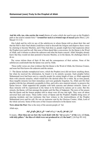 Muhammad (sws) Truly Is the Prophet of Allah




And his wife, too, who carries the wood (thorns of sadan which she used to put on the Prophet's
path or she used to slander him) * Around her neck is a twisted rope of masad (palm fiber).} [Al-
Masad 111:1-5]
  Abu Lahab and his wife (or any of the unbelievers in whom Quran told us about their fate and
that the Hell is their final abode) could have tried to discredit the religion and disprove these verses
by claiming to become Muslims, and if they had done so, people might have had suspicions about
the Prophet (sws) and his call. But none of them dared fake a conversion, for the Quran is the Word
of Allah, and it informs us about the unknown and what the hearts conceal. Allah Almighty already
knew that they would not dare pretend to become Muslim, so in the Quran, He challenges them to
do so.
 The verses inform them of their ill fate and the consequences of their actions. None of the
unbelievers could doubt that the Quran was sent by Allah.
  Those noble verses are clear evidence that the Quran is the Word of Allah, the Glorious Creator,
and none but Him knows the unknown and the unseen.
3 - The Quran includes metaphysical news, which the Prophet (sws) did not know anything about,
but when he received the information, he found it to be entirely accurate. Each prophet before
Muhammad (sws) had been sent to a specific people for certain length of time, so Allah supported
them with concrete miracles, which would have the desired effect for a while. By as time passed,
these tangible miracles lost their immediacy and were gradually forgotten. So, Allah sent His final
prophet with the law ultimately acceptable to Him, and with a new material miracle: to preserve the
Quran forever. Allah supported this prophet with both concrete and abstract miracles. Some of
these miracles will be experienced in the future to be believed by nations yet to come. But this
miracle, the Quran, will last amongst the people until the Day of Judgment. The news of the unseen
that the Quran and the honest prophet told us about were all true and right. They were all about
universal facts and issues. These noble verses of Quran and the Prophet's Hadiths bring news of
amazing incidents and true testimony that bear witness to the trustworthiness of the Prophet
Muhammad (sws) and his call. He was an instructor sent by the Glorious Creator, Allah, Lord of
the whole universe. Some of this news of the Unseen referred to in the Quran were:
News about the Past: One is the story of the ancient people of `Ad.
Allah says,
                      ‫ﺃﻟ ﺗﺮ ﻛ ﻒ ﻓﻌﻞ ﺭﺑﻚ ﺑﻌ ﺩ ﺇﺭﻡ ﺫ ﺕ ﻌﻤ ﺩ ﻟﺘ ﻟ ﻳ ﻠ ﻣ ﻠﻬ ﻓ ﺒ ﺩ‬
                      ِ ‫ََﻢْ َ َ َﻴْ َ َ َ َ َ ﱡ َ ِ َﺎ ٍ * ِ َ َ َﺍ ِ ﺍﻟْ ِ َﺎ ِ * ﺍﱠ ِﻲ َﻢْ ُﺨَْﻖْ ِﺜُْ َﺎ ِﻲ ﺍﻟْ ِﻼ‬
It means, {Dost thou not see how thy Lord dealt with the 'Ad (people) * of the (city of) Iram,
with lofty pillars * the likes of which were not produced in (all) the land?} [Al-Fajr 89: 6-8]
                                                                   61
 
