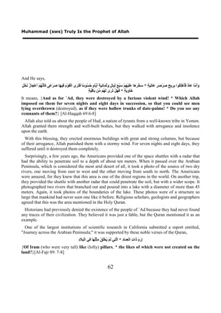 Muhammad (sws) Truly Is the Prophet of Allah




And He says,
‫ﻭﺃﻣ ﻋ ﺩ ﻓﺄ ﻠﻜ ﺑﺮ ﺢ ﺻ ﺻﺮ ﻋ ﺗﻴﺔ ﺳﺨﺮﻫ ﻋﻠ ﻬ ﺳ ﻊ ﻟﻴ ﻝ ﻭﺛﻤ ﻧﻴﺔ ﺃﻳ ﻡ ﺣﺴ ﻣ ﻓﺘﺮ ﻘ ﻡ ﻓ ﻬ ﺻ ﻋ ﻛﺄﻧﻬ ﺃ ﺠ ﺯ ﻧ ﻞ‬
ٍ ْ‫ََ ﱠﺎ َﺎ ٌ َُﻫِْ ُﻮﺍ ِ ِﻳ ٍ َﺮْ َ ٍ َﺎ ِ َ ٍ * َ ﱠ َ َﺎ ََﻴْ ِﻢْ َﺒْ َ َ َﺎ ٍ َ َ َﺎ ِ َ َ َ ﱠﺎ ٍ ُ ُﻮ ًﺎ َ َ َﻯ ﺍﻟْ َﻮْ َ ِﻴ َﺎ َﺮْ َﻰ ََ ﱠ ُﻢْ َﻋْ َﺎ ُ َﺨ‬
                                                            ‫ﺧ ﻭﻳﺔ ﻓﻬ ﺗﺮ ﻟﻬ ﻣ ﺑ ﻗﻴﺔ‬
                                                            ٍ َ ِ ‫َﺎ ِ َ ٍ * َ َﻞْ َ َﻯ َ ُﻢ ﱢﻦ َﺎ‬
It means, {And as for `Ad, they were destroyed by a furious violent wind! * Which Allah
imposed on them for seven nights and eight days in succession, so that you could see men
lying overthrown (destroyed), as if they were hollow trunks of date-palms! * Do you see any
remnants of them?} [Al-Haqqah 69:6-8]
 Allah also told us about the people of Hud, a nation of tyrants from a well-known tribe in Yemen.
Allah granted them strength and well-built bodies, but they walked with arrogance and insolence
upon the earth.
  With this blessing, they erected enormous buildings with great and strong columns, but because
of their arrogance, Allah punished them with a stormy wind. For seven nights and eight days, they
suffered until it destroyed them completely.
  Surprisingly, a few years ago, the Americans provided one of the space shuttles with a radar that
had the ability to penetrate soil to a depth of about ten meters. When it passed over the Arabian
Peninsula, which is considered the most arid desert of all, it took a photo of the source of two dry
rivers, one moving from east to west and the other moving from south to north. The Americans
were amazed, for they knew that this area is one of the driest regions in the world. On another trip,
they provided the shuttle with another radar that could penetrate the soil, but with a wider scope. It
photographed two rivers that branched out and poured into a lake with a diameter of more than 45
meters. Again, it took photos of the boundaries of the lake. These photos were of a structure so
large that mankind had never seen one like it before. Religious scholars, geologists and geographers
agreed that this was the area mentioned in the Holy Quran.
  Historians had previously denied the existence of the people of `Ad because they had never found
any traces of their civilization. They believed it was just a fable, but the Quran mentioned it as an
example.
  One of the largest institutions of scientific research in California submitted a report entitled,
"Journey across the Arabian Peninsula;" it was supported by these noble verses of the Quran,
                                                  ‫ﺇﺭﻡ ﺫ ﺕ ﻌﻤ ﺩ ﻟﺘ ﻟ ﻳ ﻠ ﻣ ﻠﻬ ﻓ ﺒ ﺩ‬
                                                  ِ ‫ِ َ َ َﺍ ِ ﺍﻟْ ِ َﺎ ِ * ﺍﱠ ِﻲ َﻢْ ُﺨَْﻖْ ِﺜُْ َﺎ ِﻲ ﺍﻟْ ِﻼ‬
{Of Iram (who were very tall) like (lofty) pillars, * the likes of which were not created on the
land?}[Al-Fajr 89: 7-8]


                                                                             62
 