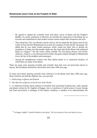 Muhammad (sws) Truly Is the Prophet of Allah




    He agreed to support his scientific book with these verses of Quran and the Prophet's
     Hadiths. In a press conference in Moscow, he said that the expressions in the Quran are so
     accurate and comprehensive that modern science cannot surpass their eloquence and style.
    They asked him if he was Muslim, and he said no, but he stated that the Quran must be the
     words of God and that Muhammad (sws) must be a prophet of God and His messenger. He
     added that he was under certain pressures which would not allow him to declare his
     acceptance of Islam, but that people might one day learn that Keith Moore had embraced
     Islam as a religion. 12 He also wrote a book, entitled, The Developing Human with Islamic
     Additions, which is a very advanced call to Islam, that great religion brought by Muhammad
     (sws), the last of the prophets and messengers.
    Among the metaphysical evidence the Holy Quran points to is: numerical miracles, of
     which there are many in the Quran.
There are many more amazing invisible and scientific facts that were not previously known to
anyone. But the Quran informed us about them more than 1400 years ago.


To learn more about amazing scientific facts referred to in the Quran more than 1400 years ago,
about which no one had the slightest clue, you can read:
1 - Embryology in Quran and Sunnah
2 - The Miracles of Quran in the Secrets of the Womb
3 - A collection of books about evidence of scientific facts mentioned in Quran (sky, earth, animals
and plants) written by Dr. Zaghlul al-Naggar, who is a professor of earth science in many foreign
and Arab universities, a colleague of the Islamic Academy, a member of its administration, the




   12
        Al-Naggar, Zaghlul, "Scientific Miracles in the Quran," The Encyclopedia of Islam and Modern Science.


                                                        64
 