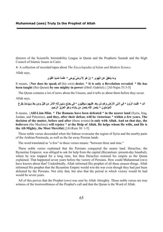 Muhammad (sws) Truly Is the Prophet of Allah




director of the Scientific Inimitability League in Quran and the Prophetic Sunnah and the High
Council of Islamic Issues in Cairo.
4- A collection of recorded tapes about The Encyclopedia of Islam and Modern Science
Allah says,
                                  ‫َ َﺎ َﻨ ِ ُ َ ِ ﺍﻟْ َ َﻯ * ِﻥْ ُ َ ِ ﱠ َﺣْ ٌ ُﻮ َﻰ * َﱠ َ ُ َ ِﻳ ُ ﺍﻟْ ُ َﻯ‬
                                   ‫ﻋﻠﻤﻪ ﺷﺪ ﺪ ﻘﻮ‬             ‫ﺇ ﻫﻮ ﺇﻻ ﻭ ﻲ ﻳ ﺣ‬           ‫ﻭﻣ ﻳ ﻄﻖ ﻋﻦ ﻬﻮ‬
It means, {Nor does he speak of (his own) desire. * It is only a Revelation revealed. * He has
been taught (this Quran) by one mighty in power (Jibril: Gabriel).} [Al-Najm 53:3-5]
 The Quran contains a lot of news about the Unseen, and it tells us about them before they occur.
Allah says,
 ‫ﻏﻠﺒﺖ ﺮ ﻡ ﻓ ﺃ ﻧ ﻷ ﺽ ﻭﻫ ﻣ ﺑ ﺪ ﻏﻠﺒﻬ ﺳﻴ ﻠﺒ ﻥ ﻓ ﺑ ﻊ ﺳﻨ ﻦ ﻟﻠﻪ ﻷ ﺮ ﻣ ﻗ ﻞ ﻭﻣ ﺑ ﺪ ﻭﻳ ﻣﺌﺬ ﻳ ﺮﺡ‬
 ُ َ ْ‫ﺍﻟﻢ * ُِ َ ِ ﺍﻟ ﱡﻭ ُ * ِﻲ َﺩْ َﻰ ﺍ َﺭْ ِ َ ُﻢ ﱢﻦ َﻌْ ِ ََ ِ ِﻢْ َ َﻐِْ ُﻮ َ * ِﻲ ِﻀْ ِ ِ ِﻴ َ ِﱠ ِ ﺍ َﻣْ ُ ِﻦ َﺒْ ُ َ ِﻦ َﻌْ ُ َ َﻮْ َ ِ ٍ َﻔ‬
                                            ‫ﻤ ﻣﻨ ﻥ ﺑﻨ ﺮ ﻠﻪ ﻳ ﺼﺮ ﻣ ﻳﺸ ﻭﻫﻮ ﻌﺰ ﺰ ﺮﺣ ﻢ‬
                                            ُ ‫ﺍﻟْ ُﺆْ ِ ُﻮ َ * ِ َﺼْ ِ ﺍﻟﱠ ِ َﻨ ُ ُ َﻦ َ َﺎء َ ُ َ ﺍﻟْ َ ِﻳ ُ ﺍﻟ ﱠ ِﻴ‬
It means, {Alif-Lâm-Mîm. * The Romans have been defeated * in the nearer land (Syria, Iraq,
Jordan, and Palestine), and they, after their defeat, will be victorious * within a few years. The
decision of the matter, before and after (these events) is only with Allah. And on that day, the
believers (the Muslims) will rejoice * at the Help of Allah. He helps whom He wills, and He is
the All-Mighty, the Most Merciful.}[Al-Rum 30: 1-5]
  These noble verses descended when the Sabour overcame the region of Syria and the nearby parts
of the Arabian Peninsula, as well as the far away Persian lands.
 The word translated as "a few" in these verses means: "between three and nine."
  These noble verses explained that the Persians conquered the nearer land. Heraclius, the
Byzantine Emperor, was obliged to ask for help from the capital (Byzantium: present-day Istanbul),
where he was trapped for a long time, but then Heraclius restored his empire as the Quran
explained. That happened seven years before the victory of Persians. How could Muhammad (sws)
have known about that? Undoubtedly, Allah informed His prophet of all these unseen things. Allah
informed His prophet that the Byzantine Empire would win the war even though they had just been
defeated by the Persians. Not only that, but also that the period in which victory would be had
would be seven years.
 All of this proves that the Prophet (sws) was sent by Allah Almighty. These noble verses are true
witness of the trustworthiness of the Prophet's call and that the Quran is the Word of Allah.



                                                                       65
 