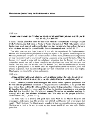 Muhammad (sws) Truly Is the Prophet of Allah




Allah says,
ْ‫َ َﺪْ َ َ َ ﺍﻟﱠ ُ َ ُﻮَ ُ ﺍﻟ ﱡﺅْ َﺎ ِﺎﻟْ َ ﱢ َ َﺪْ ُُ ﱠ ﺍﻟْ َﺴْ ِ َ ﺍﻟْ َ َﺍ َ ِﻥ َﺎء ﺍﻟﱠ ُ ﺁ ِ ِﻴ َ ُ َﱢ ِﻴ َ ُ ُﻭ َ ُﻢْ َ ُ َ ﱢ ِﻳ َ ﻻ َ َﺎ ُﻮ َ َ َِ َ َﺎ َﻢ‬
  ‫ﻟﻘ ﺻﺪﻕ ﻠﻪ ﺭﺳ ﻟﻪ ﺮ ﻳ ﺑ ﺤﻖ ﻟﺘ ﺧﻠﻦ ﻤ ﺠﺪ ﺤﺮ ﻡ ﺇ ﺷ ﻠﻪ ﻣﻨ ﻦ ﻣﺤﻠﻘ ﻦ ﺭﺅ ﺳﻜ ﻭﻣﻘﺼﺮ ﻦ ﺗﺨ ﻓ ﻥ ﻓﻌﻠﻢ ﻣ ﻟ‬
                                                       ‫َﻌَْ ُﻮﺍ َ َ َ َ ِﻦ ُﻭ ِ َِ َ َﺘْ ًﺎ َ ِﻳ ًﺎ‬
                                                        ‫ﺗ ﻠﻤ ﻓﺠﻌﻞ ﻣ ﺩ ﻥ ﺫﻟﻚ ﻓ ﺤ ﻗﺮ ﺒ‬
It means, {Indeed Allah shall fulfill the true vision which He showed to His Messenger (sws) in
truth. Certainly, you shall enter al-Masjid-al-Harâm (the Kaäba), if Allah wills, secure, (some)
having your heads shaved, and (some) having your hair cut short, having no fear. He knew
what you knew not, and He granted besides that an imminent victory. [Al-Fath 48: 27]
  This noble verse was sent down in the sixth year after the migration of the Prophet (sws) to
Medina, after leaving al-Hudaybia (where a treaty was signed to the apparent disadvantage of the
Muslims), the Prophet (sws) told his companions that he had a dream, (and the dreams of prophets
are true visions) in which he saw himself entering Mecca and going around the Kaäba. When the
Prophet (sws) signed a treaty with the unbelievers stipulating that the Prophet (sws) and his
companions should turn back without completing the pilgrimage and come back the next year
instead. The next year—the seventh year—the Prophet (sws) and his companions did actually
succeed in gaining access to the Kaäba. Thus, the Prophet's (sws) dream was fulfilled, for it was
Quranic inspiration. That incident made people sure that Muhammad (sws) was a true prophet.
They became convinced of his sayings and mission.
Allah says,
  ‫َ َ َ ﺍﻟﱠ ُ ﺍﱠ ِﻳ َ ﺁ َ ُﻮﺍ ِﻨ ُﻢْ َ َ ُِﻮﺍ ﺍﻟ ﱠﺎِ َﺎ ِ َ َﺴْ َﺨِْ َ ﱠ ُﻢ ِﻲ ﺍ َﺭْ ِ َ َﺎ ﺍﺳْ َﺨَْ َ ﺍﱠ ِﻳ َ ِﻦ َﺒِْ ِﻢْ ََ ُ َ ﱢ َ ﱠ َ ُﻢْ ِﻳ َ ُ ُ ﺍﱠ ِﻱ‬
   ‫ﻭﻋﺪ ﻠﻪ ﻟﺬ ﻦ ﻣﻨ ﻣ ﻜ ﻭﻋﻤﻠ ﺼ ﻟﺤ ﺕ ﻟﻴ ﺘ ﻠﻔﻨﻬ ﻓ ﻷ ﺽ ﻛﻤ ﺘ ﻠﻒ ﻟﺬ ﻦ ﻣ ﻗ ﻠﻬ ﻭﻟﻴﻤﻜﻨﻦ ﻟﻬ ﺩ ﻨﻬﻢ ﻟﺬ‬
         ‫ﻳ ﺮﻛ ﻥ ﺑ ﺷ ﺌ ﻭﻣ ﻛﻔﺮ ﺑ ﺪ ﺫﻟﻚ ﻓﺄ ﻟﺌﻚ ﻫﻢ ﻔ ﺳﻘ ﻥ‬
         َ ‫ﺍﺭْ َ َﻰ َ ُﻢْ ََ ُ َ ﱢَ ﱠ ُﻢ ﱢﻦ َﻌْ ِ َﻮْ ِ ِﻢْ َﻣْ ًﺎ َﻌْ ُ ُﻭ َ ِﻲ ﻻ ُﺸْ ِ ُﻮ َ ِﻲ َﻴْ ًﺎ َ َﻦ َ َ َ َﻌْ َ َِ َ َُﻭَ ِ َ ُ ُ ﺍﻟْ َﺎ ِ ُﻮ‬
                                                                                     ‫ﺗﻀ ﻟﻬ ﻭﻟﻴﺒﺪﻟﻨﻬ ﻣ ﺑ ﺪ ﺧ ﻓﻬ ﺃ ﻨ ﻳ ﺒﺪ ﻧﻨ‬
It means, {Allah has promised those among you who believe and do righteous good deeds, that
He will certainly grant them succession to (the present rulers) in the earth, as He granted it to
those before them, and that He will grant them the authority to practice their religion, which
He has chosen for them (i.e. Islam). And He will surely give them in exchange a safe security
after their fear (provided) they (the believers) worship Me and do not associate anything (in
worship) with Me. But whoever disbelieves after this, they are the fasiqun (rebellious,
disobedient to Allah).} [Al-Nur 24: 55]
  This noble verse is a promise and good news from Allah to his Muslim believers and
worshippers. And it came true. This promise was fulfilled, and Muslims built a vast empire that
ruled by Allah's Scripture. The Islamic empire spread so far that when one of the second generation
Muslims saw a cloud in the sky, he would say that its rain would fall on a spot under Muslim
protection.


                                                                             66
 