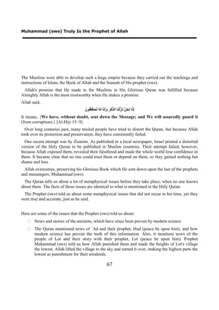 Muhammad (sws) Truly Is the Prophet of Allah




The Muslims were able to develop such a huge empire because they carried out the teachings and
instructions of Islam, the Book of Allah and the Sunnah of His prophet (sws).
 Allah's promise that He made to the Muslims in His Glorious Quran was fulfilled because
Almighty Allah is the most trustworthy when He makes a promise.
Allah said,
                                    ‫ﺇﻧ ﻧ ﻦ ﻧﺰ ﻨ ﺬ ﺮ ﻭﺇﻧ ﻟﻪ ﻟﺤ ﻓﻈ ﻥ‬
                                    َ ‫ِ ﱠﺎ َﺤْ ُ َ ﱠﻟْ َﺎ ﺍﻟ ﱢﻛْ َ َِ ﱠﺎ َ ُ َ َﺎ ِ ُﻮ‬
It means, {We have, without doubt, sent down the Message; and We will assuredly guard it
(from corruption).} [Al-Hijr 15: 9]
  Over long centuries past, many misled people have tried to distort the Quran, but because Allah
took over its protection and preservation, they have consistently failed.
  One recent attempt was by Zionists. As published in a local newspaper, Israel printed a distorted
version of the Holy Quran to be published in Muslim countries. Their attempt failed, however,
because Allah exposed them, revealed their falsehood and made the whole world lose confidence in
them. It became clear that no one could trust them or depend on them, so they gained nothing but
shame and loss.
  Allah overcomes, preserving his Glorious Book which He sent down upon the last of the prophets
and messengers, Muhammad (sws).
  The Quran tells us about a lot of metaphysical issues before they take place, when no one knows
about them. The facts of these issues are identical to what is mentioned in the Holy Quran.
 The Prophet (sws) told us about some metaphysical issues that did not occur in his time, yet they
were true and accurate, just as he said.


Here are some of the issues that the Prophet (sws) told us about:
    News and stories of the ancients, which have since been proven by modern science
    The Quran mentioned news of `Ad and their prophet, Hud (peace be upon him), and how
     modern science has proven the truth of this information. Also, it mentions news of the
     people of Lot and their story with their prophet, Lot (peace be upon him). Prophet
     Muhammad (sws) told us how Allah punished them and made the heights of Lot's village
     the lowest. Allah lifted the village to the sky and turned it over, making the highest parts the
     lowest as punishment for their misdeeds.

                                                          67
 