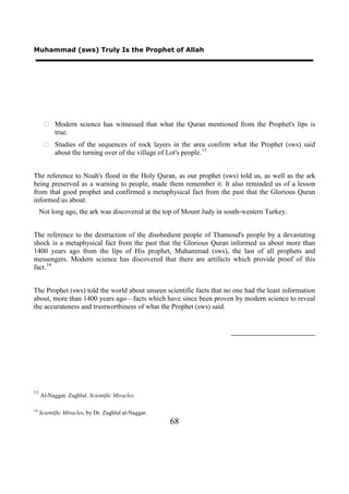 Muhammad (sws) Truly Is the Prophet of Allah




        Modern science has witnessed that what the Quran mentioned from the Prophet's lips is
         true.
        Studies of the sequences of rock layers in the area confirm what the Prophet (sws) said
         about the turning over of the village of Lot's people. 13


The reference to Noah's flood in the Holy Quran, as our prophet (sws) told us, as well as the ark
being preserved as a warning to people, made them remember it. It also reminded us of a lesson
from that good prophet and confirmed a metaphysical fact from the past that the Glorious Quran
informed us about.
     Not long ago, the ark was discovered at the top of Mount Judy in south-western Turkey.


The reference to the destruction of the disobedient people of Thamoud's people by a devastating
shock is a metaphysical fact from the past that the Glorious Quran informed us about more than
1400 years ago from the lips of His prophet, Muhammad (sws), the last of all prophets and
messengers. Modern science has discovered that there are artifacts which provide proof of this
fact. 14


The Prophet (sws) told the world about unseen scientific facts that no one had the least information
about, more than 1400 years ago—facts which have since been proven by modern science to reveal
the accurateness and trustworthiness of what the Prophet (sws) said.




13
     Al-Naggar, Zaghlul. Scientific Miracles.

14
     Scientific Miracles, by Dr. Zaghlul al-Naggar.
                                                      68
 