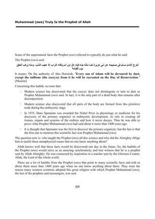 Muhammad (sws) Truly Is the Prophet of Allah




Some of the supernatural facts the Prophet (sws) referred to typically do just what he said:
The Prophet (sws) said:
 ‫ﺃﺧﺮﺝ ﺍﻹﻣﺎﻡ ﻣﺴﻠﻢ ﻓﻲ ﺻﺤﻴﺤﻪ ﻋﻦ ﺃﺑﻲ ﻫﺮﻳﺮﺓ ﻧ ًﺎ ﻣﺜﻠﻪ ﺟﺎء ﻓﻴﻪ: ﻛﻞ ﺍﺑﻦ ﺁﺩﻡ ﻳﺄﻛﻠﻪ ﺍﻟﺘﺮﺍﺏ ﺇﻻ ﻋﺠﺐ ﺍﻟﺬﻧﺐ، ﻭﻣﻨﻪ ﻳﺮﻛﺐ ﺍﻟﺨﻠﻖ‬
                                                                      ‫ﺼ‬
                                                     ‫ﻳﻮﻡ ﺍﻟﻘﻴﺎﻣﺔ‬
It means: On the authority of Abu Hurairah, "Every son of Adam will be devoured by dust,
except the tailbone (the coccyx); from it he will be recreated on the Day of Resurrection."
[Muslim]
Concerning this hadith, we note that:
    Modern science has discovered that the coccyx does not disintegrate or turn to dust as
     Prophet Muhammad (sws) said. In fact, it is the only part of a dead body that remains after
     decomposition.
    Modern science also discovered that all parts of the body are formed from this primitive
     node during the embryonic stage.
    In 1935, Hans Spemann was awarded the Nobel Prize in physiology or medicine for his
     discovery of the primary organizer in embryonic development, its role in creating all
     tissues, organs and systems of the embryo and how it never decays. Thus he was able to
     prove what Prophet Muhammad (sws) had said about it more than 1400 years ago.
    It is thought that Spemann was the first to discover the primary organizer, but the fact is that
     the first one to mention this scientific fact was Prophet Muhammad (sws).
The question now is: who taught the Prophet (sws) all this science and why did the Almighty oblige
him to tackle these metaphysical issues that no one knew anything about?
  Allah knows well that these facts would be discovered one day in the future. So, the hadiths of
the Prophet (sws) would serve as an amazing synchronicity and true witness that he is a prophet
sent by Allah Almighty. He was connected by inspiration to a teacher sent by the Glorious Creator,
Allah, the Lord of the whole world.
  There are a lot of hadiths from the Prophet (sws) that point to many scientific facts and told us
about them more than 1400 years ago when no one knew anything about them. They were the
reason many western scientists adopted this great religion with which Prophet Muhammad (sws),
the last of the prophets and messengers, was sent.



                                                      69
 