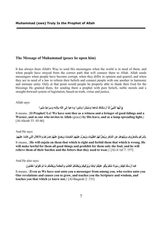 Muhammad (sws) Truly Is the Prophet of Allah




The Message of Muhammad (peace be upon him)

It has always been Allah's Way to send His messengers when the world is in need of them, and
when people have strayed from the correct path that will connect them to Allah. Allah sends
messengers when people have become corrupt, when they differ in opinion and quarrel, and when
they are in need of a law to reform their beliefs and connect people with one another in harmonic
and intimate unity. Only at that point would people be properly able to thank their God for the
blessings He granted them, for sending them a prophet with pure beliefs, noble morals and a
straight-forward system of legislation, based on truth, virtue and justice.


Allah says:
                             ‫ﻱ ﺃﻳﻬ ﻨﺒﻲ ﺇﻧ ﺃ ﺳ ﻨ ﻙ ﺷ ﻫ ﺍ ﻭﻣﺒﺸ ﺍ ﻭﻧﺬ ﺍ ﻭﺩ ﻋ ﺎ ﺇﻟ ﻠﻪ ﺑﺈ ﻧﻪ ﻭﺳﺮ ﺎ ﻣﻨ ﺍ‬
                             ً‫ﺍَ َ ﱡ َﺎ ﺍﻟ ﱠ ِ ﱡ ِ ﱠﺎ َﺭْ َﻠْ َﺎ َ َﺎ ِﺪً َ ُ َ ﱢﺮً َ َ ِﻳﺮً َ َﺍ ِﻴً َِﻰ ﺍﻟﱠ ِ ِِﺫْ ِ ِ َ ِ َﺍﺟً ُ ِﻴﺮ‬
It means, {O Prophet! Lo! We have sent thee as a witness and a bringer of good tidings and a
Warner, and as one who invites to Allah (grace) by His leave, and as a lamp spreading light.}
[Al-Ahzab 33: 45-46]


And He says:
ْ‫َﺄْ ُ ُ ُﻢ ِﺎﻟْ َﻌْ ُﻭ ِ َ َﻨْ َﺎ ُﻢْ َ ِ ﺍﻟْ ُﻨ َ ِ َ ُ ِ ﱡ َ ُ ُ ﺍﻟ ﱠ ﱢ َﺎ ِ َ ُ َ ﱢ ُ ََﻴْ ِ ُ ﺍﻟْ َ َﺎ ِ َ َ َ َ ُ َﻨْ ُﻢْ ِﺻْ َ ُﻢْ َﺍ َﻏْﻼ َ ﺍﱠ ِﻲ َﺎ َﺖْ ََﻴْ ِﻢ‬
  ‫ﻳ ﻣﺮﻫ ﺑ ﻤ ﺮ ﻑ ﻭﻳ ﻬ ﻫ ﻋﻦ ﻤ ﻜﺮ ﻭﻳﺤﻞ ﻟﻬﻢ ﻄﻴﺒ ﺕ ﻭﻳﺤﺮﻡ ﻋﻠ ﻬﻢ ﺨﺒ ﺋﺚ ﻭﻳﻀﻊ ﻋ ﻬ ﺇ ﺮﻫ ﻭ ﻷ ﻝ ﻟﺘ ﻛ ﻧ ﻋﻠ ﻬ‬
It means, {He will enjoin on them that which is right and forbid them that which is wrong. He
will make lawful for them all good things and prohibit for them only the foul; and he will
relieve them of their burden and the fetters that they used to wear.} [Al-A`raf 7: 157]


And He also says:
            ‫ﻛﻤ ﺃ ﺳ ﻨ ﻓ ﻜ ﺭﺳ ﻻ ﻣ ﻜ ﻳ ﻠ ﻋﻠ ﻜ ﻳ ﺗﻨ ﻭﻳﺰﻛ ﻜ ﻭﻳﻌﻠﻤﻜﻢ ِﺘ ﺏ ﻭ ﺤ ﻤﺔ ﻭﻳﻌﻠﻤﻜ ﻣ ﻟ ﺗﻜ ﻧ ﺗ ﻠﻤ ﻥ‬
            َ ‫َ َﺎ َﺭْ َﻠْ َﺎ ِﻴ ُﻢْ َ ُﻮ ً ﱢﻨ ُﻢْ َﺘُْﻮ ََﻴْ ُﻢْ ﺁ َﺎ ِ َﺎ َ ُ َ ﱢﻴ ُﻢْ َ ُ َﱢ ُ ُ ُ ﺍﻟْﻜ َﺎ َ َﺍﻟْ ِﻜْ َ َ َ ُ َﱢ ُ ُﻢ ﱠﺎ َﻢْ َ ُﻮ ُﻮﺍْ َﻌَْ ُﻮ‬
It means, {Even as We have sent unto you a messenger from among you, who recites unto you
Our revelations and causes you to grow, and teaches you the Scripture and wisdom, and
teaches you that which ye knew not.} [Al-Baqarah 2: 151]




                                                                                     7
 