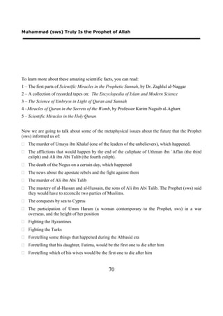 Muhammad (sws) Truly Is the Prophet of Allah




To learn more about these amazing scientific facts, you can read:
1 – The first parts of Scientific Miracles in the Prophetic Sunnah, by Dr. Zaghlul al-Naggar
2 – A collection of recorded tapes on: The Encyclopedia of Islam and Modern Science
3 – The Science of Embryos in Light of Quran and Sunnah
4 –Miracles of Quran in the Secrets of the Womb, by Professor Karim Naguib al-Agharr.
5 – Scientific Miracles in the Holy Quran


Now we are going to talk about some of the metaphysical issues about the future that the Prophet
(sws) informed us of:
 The murder of Umaya ibn Khalaf (one of the leaders of the unbelievers), which happened.
 The afflictions that would happen by the end of the caliphate of Uthman ibn `Affan (the third
  caliph) and Ali ibn Abi Talib (the fourth caliph).
 The death of the Negus on a certain day, which happened
 The news about the apostate rebels and the fight against them
 The murder of Ali ibn Abi Talib
 The mastery of al-Hassan and al-Hussain, the sons of Ali ibn Abi Talib. The Prophet (sws) said
  they would have to reconcile two parties of Muslims.
 The conquests by sea to Cyprus
 The participation of Umm Haram (a woman contemporary to the Prophet, sws) in a war
  overseas, and the height of her position
 Fighting the Byzantines
 Fighting the Turks
 Foretelling some things that happened during the Abbasid era
 Foretelling that his daughter, Fatima, would be the first one to die after him
 Foretelling which of his wives would be the first one to die after him


                                                70
 