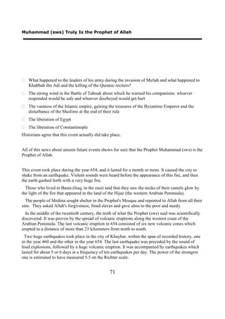 Muhammad (sws) Truly Is the Prophet of Allah




 What happened to the leaders of his army during the invasion of Mu'tah and what happened to
  Khabbab ibn Adi and the killing of the Quranic reciters?
 The strong wind in the Battle of Tabouk about which he warned his companions: whoever
  responded would be safe and whoever disobeyed would get hurt
 The vastness of the Islamic empire, gaining the treasures of the Byzantine Emperor and the
  disturbance of the Muslims at the end of their rule
 The liberation of Egypt
 The liberation of Constantinople
Historians agree that this event actually did take place.


All of this news about unseen future events shows for sure that the Prophet Muhammad (sws) is the
Prophet of Allah.


This event took place during the year 654, and it lasted for a month or more. It caused the city to
shake from an earthquake. Violent sounds were heard before the appearance of this fire, and then
the earth gushed forth with a very huge fire.
  Those who lived in Basra (Iraq, in the east) said that they saw the necks of their camels glow by
the light of the fire that appeared in the land of the Hijaz (the western Arabian Peninsula).
  The people of Medina sought shelter in the Prophet's Mosque and repented to Allah from all their
sins. They asked Allah's forgiveness, freed slaves and gave alms to the poor and needy.
  In the middle of the twentieth century, the truth of what the Prophet (sws) said was scientifically
discovered. It was proven by the spread of volcanic eruptions along the western coast of the
Arabian Peninsula. The last volcanic eruption in 654 consisted of six new volcanic cones which
erupted to a distance of more than 23 kilometers from north to south.
 Two huge earthquakes took place in the city of Khaybar, within the span of recorded history, one
in the year 460 and the other in the year 654. The last earthquake was preceded by the sound of
loud explosions, followed by a huge volcanic eruption. It was accompanied by earthquakes which
lasted for about 5 or 6 days at a frequency of ten earthquakes per day. The power of the strongest
one is estimated to have measured 5.5 on the Richter scale.


                                                  71
 