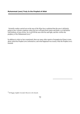 Muhammad (sws) Truly Is the Prophet of Allah




 Scientific studies carried out on the area of the Hijaz have explained that the area is definitely
going to face volcanic eruptions where the lava will push from craters and faults, as it did before
with millions of tons of lava. So it will fill the area with fire and light, and this verifies the
prophecy of the Muhammad (sws). 15


In addition to what we have mentioned, there are many other reports of metaphysical future events
about which the Prophet (sws) informed us, and what happened was exactly what the Prophet (sws)
foretold.




15
     Al-Naggar, Zaghlul. Scientific Miracles in the Sunnah.


                                                              72
 