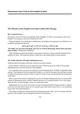 Muhammad (sws) Truly Is the Prophet of Allah




The Miracles of the Prophet (sws) that Confirm His Message

His Accepted Prayers
His prayers (sws) were always accepted by Allah Almighty. If Allah was not going to answer the
Prophet's (sws) prayers, then who would He do it for?
  During the Battle of al-Ahzab (the Confederates), the Prophet (sws) prayed for the disbelievers to
be shaken and defeated. He said,
                       ‫ﺍﻟﻠﻬﻢ ﻣﻨﺰﻝ ﺍﻟﻜﺘﺎﺏ ﺳﺮﻳﻊ ﺍﻟﺤﺴﺎﺏ ﺍﻫﺰﻡ ﺍﻷﺣﺰﺍﺏ، ﺍﻟﻠﻬﻢ ﺍﻫﺰﻣﻬﻢ ﻭﺯﻟﺰﻟﻬﻢ‬
"Oh Allah, You sent down the Book, and You are Swift in Reckoning. Defeat them and make
them tremble." [Related by al-Bukhari]
 Allah Almighty accepted the Prophet's (sws) prayers and sent a strong wind that plucked up the
unbelievers' tents. This turned the matter in their favor and scattered dust on their enemies.


The Visible Miracles of Prophet Muhammad (sws)
Allah provided His prophet with both visible and invisible miracles.
 Imam al-Shafi`i (Allah have mercy upon him) said, "What was given by Allah to His prophet
Muhammad (sws) was more than any other prophet."
  It was said that Jesus was given the miracle of resurrecting the dead. Al-Shafi`i responded to that,
saying, "The longing of the (tree) trunk (the Prophet, sws, used to lean upon when giving a sermon)
is superior because the existence of life in a piece of wood is more convincing than the resurrection
of the dead."
  Moses received the miracle of parting the sea, but the Prophet Muhammad (sws) was granted the
miracle of splitting the moon, which is superior because it is a celestial miracle. If we were asked
about the flow of water through a stone, we could answer that:
  Muhammad (sws) was given the miracle of water flooding through his fingers and this is superior
to the flow of water from a stone, for it is normal to get water from a stone, but it is very surprising
to get water from flesh and blood.
 The miracle of Sulaiman (Solomon) about commandeering the wind is less of a mystery than the
miracle of the Prophet's (sws) midnight ascension into the heavens.

                                                    73
 
