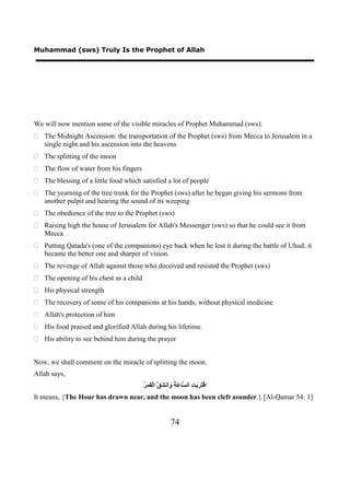 Muhammad (sws) Truly Is the Prophet of Allah




We will now mention some of the visible miracles of Prophet Muhammad (sws):
 The Midnight Ascension: the transportation of the Prophet (sws) from Mecca to Jerusalem in a
  single night and his ascension into the heavens
 The splitting of the moon
 The flow of water from his fingers
 The blessing of a little food which satisfied a lot of people
 The yearning of the tree trunk for the Prophet (sws) after he began giving his sermons from
  another pulpit and hearing the sound of its weeping
 The obedience of the tree to the Prophet (sws)
 Raising high the house of Jerusalem for Allah's Messenger (sws) so that he could see it from
  Mecca
 Putting Qatada's (one of the companions) eye back when he lost it during the battle of Uhud; it
  became the better one and sharper of vision.
 The revenge of Allah against those who deceived and resisted the Prophet (sws)
 The opening of his chest as a child
 His physical strength
 The recovery of some of his companions at his hands, without physical medicine
 Allah's protection of him
 His food praised and glorified Allah during his lifetime.
 His ability to see behind him during the prayer


Now, we shall comment on the miracle of splitting the moon.
Allah says,
                                        ‫ﺘﺮﺑﺖ ﺴ ﻋﺔ ﻭ ﺸﻖ ﻘﻤﺮ‬
                                        ُ َ َ ْ‫ﺍﻗْ َ َ َ ِ ﺍﻟ ﱠﺎ َ ُ َﺍﻧ َ ﱠ ﺍﻟ‬
It means, {The Hour has drawn near, and the moon has been cleft asunder.} [Al-Qamar 54: 1]


                                                        74
 