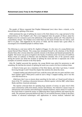 Muhammad (sws) Truly Is the Prophet of Allah




  The people of Mecca requested that Prophet Muhammad (sws) show them a miracle, so he
showed them the splitting of the moon.
  Allah mentioned the sign of splitting the moon in His Holy Quran to be a sign and proof of the
trustworthiness of the Prophet's call. That event happened when the people of Mecca asked the
Prophet (sws) for a miracle to prove the authenticity of his prophecy and his call. They asked for an
extraordinary miracle. The Prophet (sws) made them see the moon divided into two halves, each
half in its place. That happened by the power of Allah, and the miracle had a great effect; it
encouraged a lot of doubtful people to embrace Islam.


The following is a real story told by Dr. Zaghlul al-Naggar. It is the story of a young British man
named Dawud Musa Pidcock. This young man introduced himself as the chairman of the British
Muslim Party after a lecture about the scientific miracles in the Quran and Sunnah presented by Dr.
Zaghlul. The lecture was given in English in the faculty of medicine at the University of Cardiff (in
Wales) where an audience of Muslims and non-Muslims attended. One of the questions asked
during the lecture was about the incident of splitting the moon and how it represents one of the
examples of scientific miracles in the Holy Quran.
  After Dr. Zaghlul answered the question, the young British man asked for permission to add
something. He said that the miracle of splitting the moon was a motive for him to embrace Islam.
     A friend of mine gave me a translation of the Holy Quran, and when I got home, I started
     browsing through it until I found the chapter that mentions this about the moon.
       I stopped reading and asked myself: how could the moon split into two parts and then come
     back together again? What power could do such a thing? I stopped reading, and it was this
     verse that forced me to.
       Allah knew that I was so sincere about searching for the truth, so I found myself sitting in
     front of the TV watching a discussion between a British reporter with the BBC called James
     Burke and three American astronauts.
       The reporter criticized them for spending huge amounts of money on space travel while
     some communities suffer from famine, disease and illiteracy. He referred to various issues of
     infrastructure and scientific and technological underdevelopment, and he asked if it would not
     have been better to spend the money on addressing these urgent problems and improving the
     earth. The astronauts answered defensively that it is not wasteful because it helps to develop a
     number of advanced technologies with applications in various medical, industrial and

                                                75
 