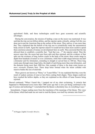 Muhammad (sws) Truly Is the Prophet of Allah




        agricultural fields, and these technologies could have great economic and scientific
        advantages.
          During the conversation, the mission of landing a man on the moon was mentioned. It was
        said that the trip cost ten billion dollars, and the reporter spoke critically, asking if all this was
        done just to put the American flag on the surface of the moon. They said no, it was more than
        that. They explained that the benefit of the trip was to scientifically study the astronomical
        body closest to Earth. Again the reporter asked if it would not have been more useful to spend
        these enormous amounts of money on development here on earth. They answered that the trip
        allowed them to establish a scientific fact. "And that was…?" the reporter asked. Then the
        answer came that, the moon had once been split and then rejoined, and the evidence of that
        split was the existence of long, hollow cracks in the body of the moon; these cracks range in
        depth from hundreds of meters to over a kilometer, while their width ranges between one-half
        a kilometer and five kilometers, extending in straight or curved lines to 100 km. These long
        cracks pass through many large holes, the depth of each being more than nine kilometers, and
        the diameter being more than 1000 km. One example of these is the deep crater known as
        mare orientalis (Eastern Sea). These deep holes formed when the moon collided with
        massive bodies the size of asteroids.
          These grooves are known as "Rima," or "Lunar Rilles." It was explained that they were the
        result of sunken sections of crust or lava flows cutting fresh shapes. These shapes could not
        have reached the hollow depths, so they are explained as the effects of lunar fissures being
        rejoined.
Dawud continued, "When I heard this, I jumped out of my chair exclaiming, 'A miracle that
happened to Muhammad (sws) more than 1400 years ago that is now just being confirmed in the
age of science and technology!' I concluded that the Quran is absolutely true, in everything it says."
  Immediately, I began reading more from the translation of the meanings of the Quran. This verse
of the Quran, which had made me not want to read the Quran, was itself my entrance into Islam! 16




   16
        Al-Naggar, Zaghlul. Scientific Miracles.
                                                      76
 