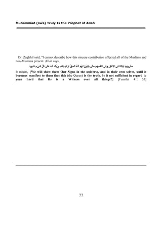 Muhammad (sws) Truly Is the Prophet of Allah




 Dr. Zaghlul said, "I cannot describe how this sincere contribution affected all of the Muslims and
non-Muslims present. Allah says,
          ‫ﻓ ﻕ ﻭﻓ ﺃ ﻔﺴﻬ ﺣﺘ ﻳﺘﺒﻴﻦ ﻟﻬ ﺃﻧﻪ ﺤﻖ ﺃﻭﻟ ﻳ ﻒ ﺑﺮﺑﻚ ﺃﻧﻪ ﻋﻠ ﻛﻞ ﺷ ء ﺷﻬ ﺪ‬
          ٌ ‫َ ُ ِﻳ ِﻢْ ﺁ َﺎ ِ َﺎ ِﻲ ﺍﻵ َﺎ ِ َ ِﻲ َﻧ ُ ِ ِﻢْ َ ﱠﻰ َ َ َ ﱠ َ َ ُﻢْ َ ﱠ ُ ﺍﻟْ َ ﱡ َ ََﻢْ َﻜْ ِ ِ َ ﱢ َ َ ﱠ ُ ََﻰ ُ ﱢ َﻲْ ٍ َ ِﻴ‬
                                                                                                                      ‫ﺳﻨﺮ ﻬ ﻳ ﺗﻨ ﻓ‬
It means, {We will show them Our Signs in the universe, and in their own selves, until it
becomes manifest to them that this (the Quran) is the truth. Is it not sufficient in regard to
your Lord that He is a Witness over all things?} [Fussilat 41: 53]




                                                                        77
 