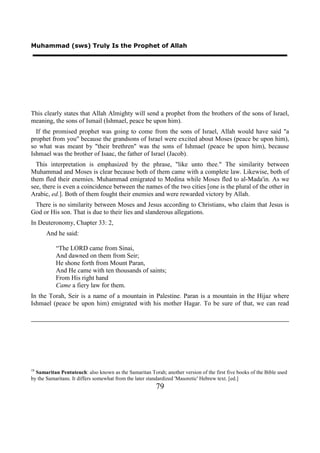 Muhammad (sws) Truly Is the Prophet of Allah




This clearly states that Allah Almighty will send a prophet from the brothers of the sons of Israel,
meaning, the sons of Ismail (Ishmael, peace be upon him).
  If the promised prophet was going to come from the sons of Israel, Allah would have said "a
prophet from you" because the grandsons of Israel were excited about Moses (peace be upon him),
so what was meant by "their brethren" was the sons of Ishmael (peace be upon him), because
Ishmael was the brother of Isaac, the father of Israel (Jacob).
  This interpretation is emphasized by the phrase, "like unto thee." The similarity between
Muhammad and Moses is clear because both of them came with a complete law. Likewise, both of
them fled their enemies. Muhammad emigrated to Medina while Moses fled to al-Mada'in. As we
see, there is even a coincidence between the names of the two cities [one is the plural of the other in
Arabic, ed.]. Both of them fought their enemies and were rewarded victory by Allah.
 There is no similarity between Moses and Jesus according to Christians, who claim that Jesus is
God or His son. That is due to their lies and slanderous allegations.
In Deuteronomy, Chapter 33: 2,
      And he said:

           “The LORD came from Sinai,
           And dawned on them from Seir;
           He shone forth from Mount Paran,
           And He came with ten thousands of saints;
           From His right hand
           Came a fiery law for them.
In the Torah, Seir is a name of a mountain in Palestine. Paran is a mountain in the Hijaz where
Ishmael (peace be upon him) emigrated with his mother Hagar. To be sure of that, we can read




18
  Samaritan Pentateuch: also known as the Samaritan Torah; another version of the first five books of the Bible used
by the Samaritans. It differs somewhat from the later standardized 'Masoretic' Hebrew text. [ed.]
                                                        79
 