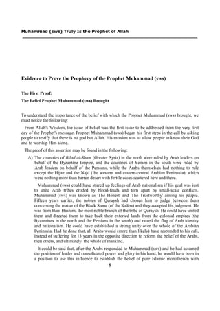 Muhammad (sws) Truly Is the Prophet of Allah




Evidence to Prove the Prophecy of the Prophet Muhammad (sws)

The First Proof:
The Belief Prophet Muhammad (sws) Brought


To understand the importance of the belief with which the Prophet Muhammad (sws) brought, we
must notice the following:
  From Allah's Wisdom, the issue of belief was the first issue to be addressed from the very first
day of the Prophet's message. Prophet Muhammad (sws) began his first steps in the call by asking
people to testify that there is no god but Allah. His mission was to allow people to know their God
and to worship Him alone.
 The proof of this assertion may be found in the following:
   A) The countries of Bilad al-Sham (Greater Syria) in the north were ruled by Arab leaders on
      behalf of the Byzantine Empire, and the countries of Yemen in the south were ruled by
      Arab leaders on behalf of the Persians, while the Arabs themselves had nothing to rule
      except the Hijaz and the Najd (the western and eastern-central Arabian Peninsula), which
      were nothing more than barren desert with fertile oases scattered here and there.
         Muhammad (sws) could have stirred up feelings of Arab nationalism if his goal was just
       to unite Arab tribes eroded by blood-feuds and torn apart by small-scale conflicts.
       Muhammad (sws) was known as 'The Honest' and 'The Trustworthy' among his people.
       Fifteen years earlier, the nobles of Quraysh had chosen him to judge between them
       concerning the matter of the Black Stone (of the Kaäba) and they accepted his judgment. He
       was from Bani Hashim, the most noble branch of the tribe of Quraysh. He could have united
       them and directed them to take back their extorted lands from the colonial empires (the
       Byzantines in the north and the Persians in the south) and raised the flag of Arab identity
       and nationalism. He could have established a strong unity over the whole of the Arabian
       Peninsula. Had he done that, all Arabs would (more than likely) have responded to his call,
       instead of suffering for 13 years in the opposite direction to reform the belief of the Arabs,
       then others, and ultimately, the whole of mankind.
         It could be said that, after the Arabs responded to Muhammad (sws) and he had assumed
       the position of leader and consolidated power and glory in his hand, he would have been in
       a position to use this influence to establish the belief of pure Islamic monotheism with
                                                 8
 
