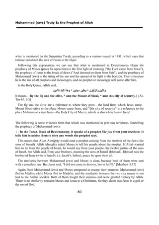 Muhammad (sws) Truly Is the Prophet of Allah




what is mentioned in the Samaritan Torah, according to a version issued in 1851, which says that
Ishmael inhabited the area of Paran in the Hijaz.
  Following this explanation, we can say that what is mentioned in Deuteronomy likens the
prophecy of Moses (peace be upon him) to the first light of morning ("the Lord came from Sinai"),
the prophecy of Jesus to the break of dawn ("And dawned on them from Seir"), and the prophecy of
Muhammad (sws) to the rising of the sun and the spread of its light to the horizon. That is because
he is the last of all prophets and messengers, and no prophet or messenger will come after him.
 In the Holy Quran, Allah said,
                             ‫ﻭ ﺘ ﻦ ﻭ ﺰ ﺘ ﻥ ﻭﻃ ﺭ ﺳ ﻨ ﻦ ﻭﻫﺬ ﺒﻠﺪ ﻷﻣ ﻦ‬
                             ِ ‫َﺍﻟ ﱢﻴ ِ َﺍﻟ ﱠﻳْ ُﻮ ِ * َ ُﻮ ِ ِﻴ ِﻴ َ * َ َ َﺍ ﺍﻟْ ََ ِ ﺍ َ ِﻴ‬
It means, {By the fig and the olive, * and the Mount of Sinai, * and this city of security.} [Al-
Tin 95: 1-3]
  The fig and the olive are a reference to where they grow—the land from which Jesus came.
Mount Sinai refers to the place Moses came from, and "this city of security" is a reference to the
place Muhammad came from—the Holy City of Mecca, which is also where Ismail lived.


The following is some evidence from that which was mentioned in previous scriptures, foretelling
the prophecy of Muhammad (sws):
1 - In the Torah, Book of Deuteronomy, it speaks of a prophet like you from your brethren. It
tells him to advise them to obey any words the prophet says.
  This means that Allah Almighty would send a prophet coming from the brothers of the Jews (the
sons of Ismail). Allah Almighty asked Moses to tell his people about the prophet. If Allah wanted
him to be from the people of Israel, he would say from your people, the twelve parties of the sons
of Israel, but Allah said, from your brothers, meaning the sons of Ismail (Ishmael). Ishmael was the
brother of Isaac (who is Israel's, i.e. Jacob's, father), peace be upon them all.
 The similarity between Muhammad (sws) and Moses is clear, because both of them were sent
with a complete law. But Jesus said, "I did not come to destroy, but to fulfill." [Matthew 5:17]
  Again, both Muhammad (sws) and Moses emigrated to escape their enemies: Muhammad (sws)
fled to Medina while Moses fled to Mada'in, and the similarity between the two city names is not
lost to the Arabic speaker. Both of them fought their enemies and were granted victory by Allah.
There is no similarity between Moses and Jesus to a Christians, for they claim that Jesus is a god or
the son of God.

                                                          80
 