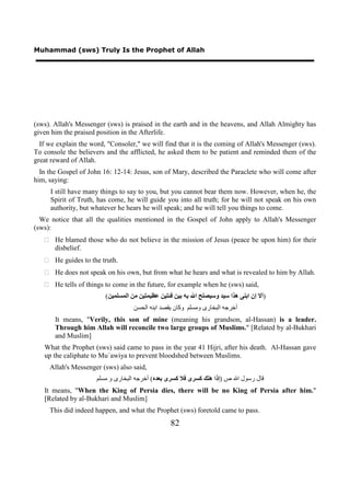 Muhammad (sws) Truly Is the Prophet of Allah




(sws). Allah's Messenger (sws) is praised in the earth and in the heavens, and Allah Almighty has
given him the praised position in the Afterlife.
  If we explain the word, "Consoler," we will find that it is the coming of Allah's Messenger (sws).
To console the believers and the afflicted, he asked them to be patient and reminded them of the
great reward of Allah.
  In the Gospel of John 16: 12-14: Jesus, son of Mary, described the Paraclete who will come after
him, saying:
     I still have many things to say to you, but you cannot bear them now. However, when he, the
     Spirit of Truth, has come, he will guide you into all truth; for he will not speak on his own
     authority, but whatever he hears he will speak; and he will tell you things to come.
  We notice that all the qualities mentioned in the Gospel of John apply to Allah's Messenger
(sws):
    He blamed those who do not believe in the mission of Jesus (peace be upon him) for their
     disbelief.
    He guides to the truth.
    He does not speak on his own, but from what he hears and what is revealed to him by Allah.
    He tells of things to come in the future, for example when he (sws) said,
                         (‫)ﺃﻻ ﺇﻥ ﺍﺑﻨﻰ ﻫﺬﺍ ﺳﻴﺪ ﻭﺳﻴﺼﻠﺢ ﺍﷲ ﺑﻪ ﺑﻴﻦ ﻓﺌﺘﻴﻦ ﻋﻈﻴﻤﺘﻴﻦ ﻣﻦ ﺍﻟﻤﺴﻠﻤﻴﻦ‬
                                    ‫ﺃﺧﺮﺟﻪ ﺍﻟﺒﺨﺎﺭﻯ ﻭﻣﺴﻠﻢ ﻭﻛﺎﻥ ﻳﻘﺼﺪ ﺍﺑﻨﻪ ﺍﻟﺤﺴﻦ‬
       It means, "Verily, this son of mine (meaning his grandson, al-Hassan) is a leader.
       Through him Allah will reconcile two large groups of Muslims." [Related by al-Bukhari
       and Muslim]
   What the Prophet (sws) said came to pass in the year 41 Hijri, after his death. Al-Hassan gave
   up the caliphate to Mu`awiya to prevent bloodshed between Muslims.
     Allah's Messenger (sws) also said,
                      ‫ﻗﺎﻝ ﺭﺳﻮﻝ ﺍﷲ ﺹ )ﺇﺫﺍ ﻫﻠﻚ ﻛﺴﺮﻯ ﻓﻼ ﻛﺴﺮﻯ ﺑﻌﺪﻩ( ﺃﺧﺮﺟﻪ ﺍﻟﺒﺨﺎﺭﻯ ﻭ ﻣﺴﻠﻢ‬
   It means, "When the King of Persia dies, there will be no King of Persia after him."
   [Related by al-Bukhari and Muslim]
     This did indeed happen, and what the Prophet (sws) foretold came to pass.
                                                  82
 