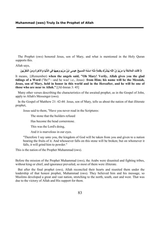 Muhammad (sws) Truly Is the Prophet of Allah




  The Prophet (sws) honored Jesus, son of Mary, and what is mentioned in the Holy Quran
supports this.
Allah says,
   ‫ﺇ ﻗ ﻟﺖ ﻤ ﺋﻜﺔ ﻳ ﻣ ﻳﻢ ﺇﻥ ﻠﻪ ﻳﺒﺸﺮﻙ ﺑﻜﻠﻤﺔ ﻣ ﻪ ﻤﻪ ﻤﺴ ﺢ ﻋ ﺴ ﻦ ﻣ ﻳﻢ ﻭﺟ ﻬ ﻓ ﺪ ﻴ ﻭ ﺧﺮﺓ ﻭﻣﻦ ﻤﻘﺮﺑ ﻦ‬
   َ ‫ِﺫْ َﺎَ ِ ﺍﻟْ َﻼ ِ َ ُ َﺎ َﺮْ َ ُ ِ ﱠ ﺍﻟﱠ َ ُ َ ﱢ ُ ِ ِ َِ َ ٍ ﱢﻨْ ُ ﺍﺳْ ُ ُ ﺍﻟْ َ ِﻴ ُ ِﻴ َﻰ ﺍﺑْ ُ َﺮْ َ َ َ ِﻴ ًﺎ ِﻲ ﺍﻟ ﱡﻧْ َﺎ َﺍﻵ ِ َ ِ َ ِ َ ﺍﻟْ ُ َ ﱠ ِﻴ‬
It means, {(Remember) when the angels said, "Oh Mary! Verily, Allah gives you the glad
tidings of a Word ("Be!"—and he was! i.e., Jesus) from Him; his name will be the Messiah,
Jesus, son of Mary, held in honor in this world and in the Hereafter, and he will be one of
those who are near to Allah."}[Al-Imran 3: 45]
  Many other verses describing the characteristics of the awaited prophet, as in the Gospel of John,
apply to Allah's Messenger (sws).
  In the Gospel of Matthew 21: 42-44: Jesus, son of Mary, tells us about the nation of that illiterate
prophet,
      Jesus said to them, "Have you never read in the Scriptures:
                The stone that the builders refused
                Has become the head cornerstone.
                This was the Lord's doing,
                And it is marvelous in our eyes.
      "Therefore I say unto you, the kingdom of God will be taken from you and given to a nation
      bearing the fruits of it. And whosoever falls on this stone will be broken; but on whomever it
      falls, it will grind him to powder."
This is the nation of the Prophet Muhammad (sws).


Before the mission of the Prophet Muhammad (sws), the Arabs were disunited and fighting tribes,
without king or chief, and ignorance prevailed, so most of them were illiterate.
  But after the final prophet (sws), Allah reconciled their hearts and reunited them under the
leadership of that honest prophet, Muhammad (sws). They believed him and his message, so
Muslims developed a great and vast nation, stretching to the north, south, east and west. That was
due to the victory of Allah and His support for them.


                                                                              83
 