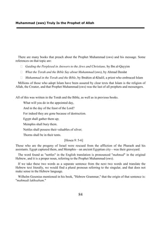 Muhammad (sws) Truly Is the Prophet of Allah




  There are many books that preach about the Prophet Muhammad (sws) and his message. Some
references on that topic are:
    Guiding the Perplexed in Answers to the Jews and Christians, by Ibn al-Qayyim
    What the Torah and the Bible Say about Muhammad (sws), by Ahmad Deedat
    Muhammad in the Torah and the Bible, by Ibrahim al-Khalil, a priest who embraced Islam
 Millions of those who adopt Islam have been assured by clear texts that Islam is the religion of
Allah, the Creator, and that Prophet Muhammad (sws) was the last of all prophets and messengers.


All of this was written in the Torah and the Bible, as well as in previous books.
      What will you do in the appointed day,
      And in the day of the feast of the Lord?
      For indeed they are gone because of destruction.
      Egypt shall gather them up;
      Memphis shall bury them.
      Nettles shall possess their valuables of silver;
      Thorns shall be in their tents.
                                        [Hosea 9: 5-6]
Those who are the progeny of Israel were rescued from the affliction of the Pharaoh and his
assistants. Egypt captured them, and Memphis—an ancient Egyptian city—was their graveyard.
 The word found as "nettles" in the English translation is pronounced "mahmad" in the original
Hebrew, and it is a proper noun, referring to the Prophet Muhammad (sws).
 If we take these two words as a separate sentence from the next two words and translate the
Hebrew text literally, we would find a plural pronoun referring to the singular, and that does not
make sense in the Hebrew language.
 Wilhelm Gesenius mentioned in his book, "Hebrew Grammar," that the origin of that sentence is:
"mahmadi lakhsabam."



                                                   84
 