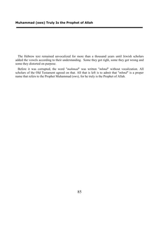 Muhammad (sws) Truly Is the Prophet of Allah




  The Hebrew text remained unvocalized for more than a thousand years until Jewish scholars
added the vowels according to their understanding. Some they got right, some they got wrong and
some they distorted on purpose.
  Before it was corrupted, the word "mahmad" was written "mhmd" without vocalization. All
scholars of the Old Testament agreed on that. All that is left is to admit that "mhmd" is a proper
name that refers to the Prophet Muhammad (sws), for he truly is the Prophet of Allah.




                                               85
 