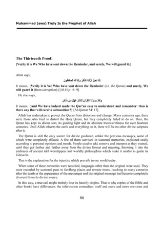 Muhammad (sws) Truly Is the Prophet of Allah




The Thirteenth Proof:
{Verily it is We Who have sent down the Reminder, and surely, We will guard it.}


Allah says,
                                     ‫ﺇﻧ ﻧ ﻦ ﻧﺰ ﻨ ﺬ ﺮ ﻭﺇﻧ ﻟﻪ ﻟﺤ ﻓﻈ ﻥ‬
                                     َ ‫ِ ﱠﺎ َﺤْ ُ َ ﱠﻟْ َﺎ ﺍﻟ ﱢﻛْ َ َِ ﱠﺎ َ ُ َ َﺎ ِ ُﻮ‬
It means, {Verily it is We Who have sent down the Reminder (i.e. the Quran) and surely, We
will guard it (from corruption).}[Al-Hijr 15: 9]
 He also says,
                                    ‫ﻭﻟﻘ ﻳﺴ ﻧ ﻘ ﻥ ﻟ ﺬ ﺮ ﻓﻬ ﻣ ﻣﺪﻛﺮ‬
                                    ٍ ِ ‫ََ َﺪْ َ ﱠﺮْ َﺎ ﺍﻟْ ُﺮْﺁ َ ِﻠ ﱢﻛْ ِ َ َﻞْ ِﻦ ﱡ ﱠ‬
It means, {And We have indeed made the Qur'an easy to understand and remember: then is
there any that will receive admonition?} [Al-Qamar 54: 17]
  Allah has undertaken to protect the Quran from distortion and change. Many centuries ago, there
were those who tried to distort the Holy Quran, but they completely failed to do so. Thus, the
Quran has kept its divine text, its guiding light and its absolute trustworthiness for over fourteen
centuries. Until Allah inherits the earth and everything on it, there will be no other divine scripture
after it.
  The Quran is still the only source for divine guidance, unlike the previous messages, some of
which were completely effaced. A few of them survived in scattered memories, explained orally
according to personal opinions and trends. People used to add, remove and interpret as they wanted,
until they got farther and farther away from the divine format and meaning, throwing it into the
embraces of ancient idol worshippers and worldly philosophies which make it unable to guide its
followers.
 That is the explanation for the injustice which prevails in our world today.
  When some of these memories were recorded, languages other than the original were used. They
were recorded by scattered pens in far-flung places and remote times, reaching to many centuries
after the death or the appearance of the messenger and the original message had become completely
divorced from its divine source.
  In this way, a true call might entirely lose its heavily origins. That is why copies of the Bible and
other books have differences: the information contradicts itself and more and more revisions and


                                                           86
 