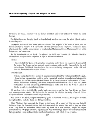 Muhammad (sws) Truly Is the Prophet of Allah




recensions are made. This has been the Bible's condition until today and it will remain the same
forever.
  The Holy Quran, on the other hand, is the only book Muslims have, and the whole Islamic nation
is united upon it.
  The Quran, which was sent down upon the last and final prophet, is the Word of Allah, and He
has undertaken to preserve it. It supersedes all other previous divine scriptures. There is no book
after it, and there will be no messenger or prophet after Muhammad (sws). Muhammad (sws) is the
last prophet and messenger.
   In the introduction to his book, The Quran, the Bible and Science, Dr. Maurice Bucaille
discussed the study of divine scriptures in light of modern information.
 He said:
     I have studied the Quran with complete objectivity and without pre-judgment. I researched
     the text of the Quran and the data of modern science, side-by-side. I compiled a list and
     realized upon finishing it that the Quran does not contain any passage that can be criticized
     from the point of view of modern science.
 Then he added,
     With the same objectivity, I undertook an examination of the Old Testament and the Gospels.
     I found certain passages that could never be reconciled, absolute contradictions between the
     Bible and its conflict with the facts of history. So, to rise above these raging storms of doubt,
     heresy, discord and hypocrisy, we invite everyone who believes in God to read the Quran
     without bias and with objectivity, and then to decide on his own if it is the Word of God or if
     it is the speech of a mere human being.
  All Muslims believe in Allah, His angels, books, messengers and the Last Day. We do not favor
one messenger over another. We believe in the unity of the religion, the unity of the all divine
scriptures and that all must choose the religion freely.
  As a result of this belief, we present the Holy Quran to mankind, and ask Allah to guide them to
the right and true path, for that is not difficult for Him.
  Allah Almighty has preserved the Quran in the hearts of so many of His true and faithful
believers, from the Companions and their followers until the present day, and as long as Allah
wills. They have all memorized every sound by heart, as it was revealed, despite its length
(approximately 600 pages or more, depending on page formatting), despite the similarities found
between certain verses and despite the number of recitations with which it was revealed.
                                                87
 