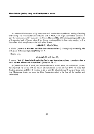 Muhammad (sws) Truly Is the Prophet of Allah




  The Quran could be memorized by someone who is uneducated—who knows nothing of reading
and writing—for because of his sincerity and faith in Allah, Allah might support him and make it
easy for him to successfully memorize His Words. That would be difficult or even impossible to do
with any other book of human origin. Even if some people could do it, they would certainly be few
in number. Allah Almighty spoke the truth when He said,
                                   ‫ﺇﻧ ﻧ ﻦ ﻧﺰ ﻨ ﺬ ﺮ ﻭﺇﻧ ﻟﻪ ﻟﺤ ﻓﻈ ﻥ‬
                                   َ ‫ِ ﱠﺎ َﺤْ ُ َ ﱠﻟْ َﺎ ﺍﻟ ﱢﻛْ َ َِ ﱠﺎ َ ُ َ َﺎ ِ ُﻮ‬
It means, {Verily it is We Who have sent down the Reminder (i.e. the Quran) and surely, We
will guard it (from corruption).}[Al-Hijr 15: 9]
 He also says,
                                  ‫ﻭﻟﻘ ﻳﺴ ﻧ ﻘ ﻥ ﻟ ﺬ ﺮ ﻓﻬ ﻣ ﻣﺪﻛﺮ‬
                                  ٍ ِ ‫ََ َﺪْ َ ﱠﺮْ َﺎ ﺍﻟْ ُﺮْﺁ َ ِﻠ ﱢﻛْ ِ َ َﻞْ ِﻦ ﱡ ﱠ‬
It means, {And We have indeed made the Qur'an easy to understand and remember: then is
there any that will receive admonition?} [Al-Qamar 54: 17]
  The Quran is the Word of Allah, the Creator Who makes it easy. Allah, the Blessed and Exalted,
has preserved His divine text, its flashes of illumination and its absolute truth for more than
fourteen centuries, and He will continue to do so until He inherits the earth and everything on it.
And Muhammad (sws), on whom the Holy Quran descended, is the Seal of the prophets and
messengers.




                                                         88
 