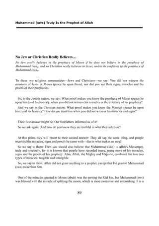 Muhammad (sws) Truly Is the Prophet of Allah




No Jew or Christian Really Believes…
No Jew really believes in the prophecy of Moses if he does not believe in the prophecy of
Muhammad (sws), and no Christian really believes in Jesus, unless he confesses to the prophecy of
Muhammad (sws).


To these two religious communities—Jews and Christians—we say: You did not witness the
missions of Jesus or Moses (peace be upon them), nor did you see their signs, miracles and the
proofs of their prophecies.


  So, to the Jewish nation, we say: What proof makes you know the prophecy of Moses (peace be
upon him) and his honesty, when you did not witness his miracles or the evidence of his prophecy?
  And we say to the Christian nation: What proof makes you know the Messiah (peace be upon
him) and his honesty? How do you trust him when you did not witness his miracles and signs?


 Their first answer might be: Our forefathers informed us of it!
 So we ask again: And how do you know they are truthful in what they told you?


  At this point, they will resort to their second answer: They all say the same thing, and people
recorded the miracles, signs and proofs he came with—that is what makes us sure!
  So we say to them: Then you should also believe that Muhammad (sws) is Allah's Messenger,
truly and sincerely, for it is known that people have recorded many, many more of his miracles,
signs and the proofs of his prophecy. Also, Allah, the Mighty and Majestic, combined for him two
types of miracles: tangible and intangible.
  So, we say to them: Allah did not grant anything to a prophet, except that He granted Muhammad
(sws) more than him.


 One of the miracles granted to Moses (pbuh) was the parting the Red Sea, but Muhammad (sws)
was blessed with the miracle of splitting the moon, which is more evocative and astonishing. It is a


                                                89
 