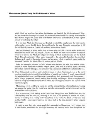Muhammad (sws) Truly Is the Prophet of Allah




     which Allah had sent him, but Allah, the Glorious and Exalted, the All-Knowing and Wise,
     did not direct His messenger to do that. He instructed him to come out openly with the truth
     that "there is no god but Allah" and, with the few who would respond to him, to bear a great
     amount of suffering. But why?
       It is not that Allah, the Glorious and Exalted, wanted His prophet and the believers to
     suffer; rather, it was that He knew that would not be the way. The point was not just to rid
     the world of Byzantine or Persian rule and turn it over to the Arabs.
       The world belongs to Allah, and it must be made only for Allah. And the world will not be
     made only for Allah until the flag of 'La ilaha illa Allah' has been raised so that no one has
     power over anyone but Allah, for all power belongs to Allah and there is no law but that of
     Allah. The only nationality Islam wants for people is the nationality based on the creed that
     declares Arab equal to Byzantine, Persian and any other ethnic or cultural group under the
     banner of 'La ilaha illa Allah' (There is no true god but Allah).
       Take, for example, Salman al-Farisi, named thus because he was from Persia (Furs),
     Sohaib al-Rumi, from the Byzantine Empire (Rum), and Bilal al-Habashi from Abyssinia
     (Habashah; currently Ethiopia). All of them were companions of Prophet Muhammad (sws).
  B) When Muhammad (sws) was sent with the religion of Islam, Arab society was in the worst
     possible condition in terms of the distribution of wealth and justice. A small proportion of
     the population had money and businesses, multiplying their wealth and trade through usury,
     while a large proportion owned nothing but austerity and hunger. Those who possessed
     fortunes also possessed honor and status, while the vast majority suffered the lack of either
     wealth or dignity.
      Muhammad (sws) could have begun his call by raising the flag of social justice, waging
     war against the social elite. He could have started a movement for social reform, giving the
     wealth of the rich to the poor.
       Had he done that, Arab society would (more than likely) have been divided into two: the
     vast majority with the new call, standing in the face of the tyranny of wealth and status,
     instead of standing as a society united in defense of 'La ilaha illa Allah' (There is no true
     god but Allah)—a message which was not raised high at the time, except by a few singular
     individuals.
       It could be said that, after many people had responded to Muhammad (sws), chosen him
     as their leader, overcome the privileged minority and thereby made them compliant, he


                                               9
 