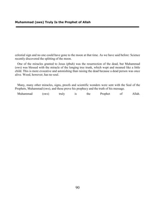 Muhammad (sws) Truly Is the Prophet of Allah




celestial sign and no one could have gone to the moon at that time. As we have said before: Science
recently discovered the splitting of the moon.
  One of the miracles granted to Jesus (pbuh) was the resurrection of the dead, but Muhammad
(sws) was blessed with the miracle of the longing tree trunk, which wept and moaned like a little
child. This is more evocative and astonishing than raising the dead because a dead person was once
alive. Wood, however, has no soul.


  Many, many other miracles, signs, proofs and scientific wonders were sent with the Seal of the
Prophets, Muhammad (sws), and these prove his prophecy and the truth of his message.
 Muhammad            (sws)        truly        is       the        Prophet         of       Allah.




                                               90
 