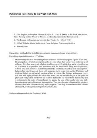 Muhammad (sws) Truly Is the Prophet of Allah




     3 - The English philosopher, Thomas Carlyle (b. 1795, d. 1881), in his book, On Heroes,
     Hero-Worship and the Heroic in History, in which he mentions the Prophet (sws).
     4 - The Russian philosopher and novelist, Leo Tolstoy (b. 1828, d. 1910)
     5 – Alfred Wilhelm Martin, in his book, Great Religious Teachers of the East
     6 - Bernard Shaw


Many others also lauded the last of the prophets and messengers (peace be upon them).
From Encyclopedia Britannica, 11th edition:
    Muhammad (sws) was one of the greatest and most successful religious figures of all time.
     He emerged as a prophet among the Arabs at a time when their society was on the verge of
     collapse. They had no revered religious teachings, no civil, political or social principles, no
     art or science to be proud of, and no contact with the outer world. They were fragmented,
     without link; each tribe was an independent entity, constantly in conflict with its neighbors.
     Judaism had tried to provide them with guidance, but it could not, and the Christians had
     tried and failed, too, as had all previous efforts at reform. But Prophet Muhammad (sws),
     was sent with right guidance for the whole world, and he was able in just a few years to
     pluck out every rotten habit from the Arabian Peninsula. He raised them from lowly idol
     worshippers to the purity of monotheism. He guided the sons of the Arabs who were half-
     barbarian to the path of truth and righteousness. Thus, they became callers to right guidance
     after they had been callers to idolatry and corruption. Then they scattered to the four corners
     of the earth, working to raise high the Word of Allah.


Muhammad (sws) truly is the Prophet of Allah.




                                                92
 