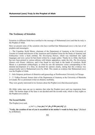 Muhammad (sws) Truly Is the Prophet of Allah




The Testimony of Scientists

Scientists in different fields have testified to the message of Muhammad (sws) and that he truly is
the Prophet of Allah.
Here we present some of the scientists who have testified that Muhammad (sws) is the last of all
prophets and messengers:
1 - The Canadian, Keith Moore, chairman of the Department of Anatomy at the University of
Toronto in Canada and director of the American and Canadian Union for the Study of Anatomy and
Embryonics wrote a book entitled, The Developing Human, which was translated into eight
languages and won a prize for best book written by a single author. Thanks be to Allah, that book
has now been printed in various editions with Islamic appendices, under the title, The Developing
Human with Islamic Additions, and it has found its way back to the hands of scientists. Keith
Moore is a prominent embryologist, so when he saw the numerous verses corresponding to the
detailed development of a fetus, he declared his opinion clearly, stating that this evidence was
unequivocally sent to Muhammad (sws) by Allah. This stands as evidence that Muhammad (sws)
was the Prophet of Allah.
2 – Julie Simpson, professor of obstetrics and gynecology at Northwestern University in Chicago.
3 – T. Vidhya Persaud: former chair of the Department of Anatomy at the University of Manitoba
in Canada. He is a prominent writer on obstetric morbidity.
They were greatly interested in two lectures about the Prophet (sws) that discussed sperm.


Oh Allah, today man can see in statistics that what the Prophet (sws) said was inspiration from
Allah. The human shape of the fetus is not decided until the seventh week, which is forty nights as
the Prophet (sws) told us.


The Second Hadith:
The Prophet (sws) said,
                          ‫)ﺇﻥ ﺃﺡﺩﻛﻢ ُﺠﻤﻊ ﺧﻠﻘﻪ ﻓﻰ ﺑﻄﻦ ﺃﻣﻪ ﺃﺭﺑﻌﻴﻦ ﻳﻮﻣﺎ( ﺭﻭﺍﻩ ﺍﻟﺒﺨﺎﺭﻯ‬
                                                                       ‫ﻳ‬
"Verily, the creation of one of you is assembled in his mother's womb in forty days." [Related
by al-Bukhari]
                                                    93
 