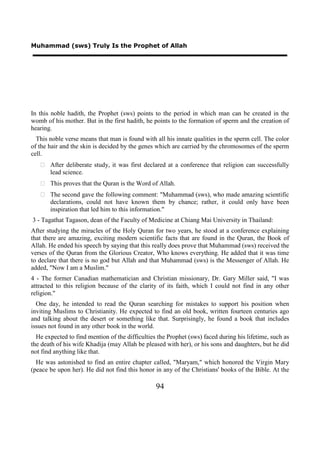Muhammad (sws) Truly Is the Prophet of Allah




In this noble hadith, the Prophet (sws) points to the period in which man can be created in the
womb of his mother. But in the first hadith, he points to the formation of sperm and the creation of
hearing.
  This noble verse means that man is found with all his innate qualities in the sperm cell. The color
of the hair and the skin is decided by the genes which are carried by the chromosomes of the sperm
cell.
    After deliberate study, it was first declared at a conference that religion can successfully
     lead science.
    This proves that the Quran is the Word of Allah.
    The second gave the following comment: "Muhammad (sws), who made amazing scientific
     declarations, could not have known them by chance; rather, it could only have been
     inspiration that led him to this information."
3 - Tagathat Tagason, dean of the Faculty of Medicine at Chiang Mai University in Thailand:
After studying the miracles of the Holy Quran for two years, he stood at a conference explaining
that there are amazing, exciting modern scientific facts that are found in the Quran, the Book of
Allah. He ended his speech by saying that this really does prove that Muhammad (sws) received the
verses of the Quran from the Glorious Creator, Who knows everything. He added that it was time
to declare that there is no god but Allah and that Muhammad (sws) is the Messenger of Allah. He
added, "Now I am a Muslim."
4 - The former Canadian mathematician and Christian missionary, Dr. Gary Miller said, "I was
attracted to this religion because of the clarity of its faith, which I could not find in any other
religion."
  One day, he intended to read the Quran searching for mistakes to support his position when
inviting Muslims to Christianity. He expected to find an old book, written fourteen centuries ago
and talking about the desert or something like that. Surprisingly, he found a book that includes
issues not found in any other book in the world.
  He expected to find mention of the difficulties the Prophet (sws) faced during his lifetime, such as
the death of his wife Khadija (may Allah be pleased with her), or his sons and daughters, but he did
not find anything like that.
  He was astonished to find an entire chapter called, "Maryam," which honored the Virgin Mary
(peace be upon her). He did not find this honor in any of the Christians' books of the Bible. At the

                                                 94
 