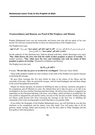 Muhammad (sws) Truly Is the Prophet of Allah




Trustworthiness and Honesty are Proof of His Prophecy and Mission

Prophet Muhammad (sws) was the trustworthy and honest man who did not speak of his own
accord. We will now comment briefly on these two characteristics of the Prophet (sws).
The Prophet (sws) said,
‫ﻋﻦ ﺃﺑﻲ ﻫﺮﻳﺮﺓ ﺭﺿﻲ ﺍﷲ ﻋﻨﻪ ﻗﺎﻝ ﻗﺎﻝ ﺭﺳﻮﻝ ﺍﷲ : "ﻗﺎﺗﻞ ﺍﷲ ﺍﻟﻴﻬﻮﺩ ﺍﺗﺨﺬﻭﺍ ﻗﺒﻮﺭ ﺃﻧﺒﻴﺎﺋﻬﻢ ﻣﺴﺎﺟﺪ " ﻭﻓﻲ ﺭﻭﺍﻳﺔ : "ﻟﻌﻦ ﺍﷲ ﺍﻟﻴﻬﻮﺩ‬
                              ‫ﻭﺍﻟﻨﺼﺎﺭﻯ ﺍﺗﺨﺬﻭﺍ ﻗﺒﻮﺭ ﺃﻧﺒﻴﺎﺋﻬﻢ ﻣﺴﺎﺟﺪ " ﺭﻭﺍﻩ ﺍﻟﺒﺨﺎﺭﻱ ﻭﻣﺴﻠﻢ‬
On the authority of Abu Hurairah (may Allah be pleased with him), Allah's Messenger (sws) said,
"May Allah destroy the Jews who took the tombs of their prophets as places of worship." In
another narration, "May Allah curse the Jews and Christians who took the tombs of their
prophets as places of worship." [Related by al-Bukhari and Muslim]
The Prophet (sws) also said,
                                             ‫ﺗﺘﺨﺬ ﻗ ﺮ ﻭﺛ ﺎ ﻳ ﺒﺪ‬
                                             ُ َ ْ‫ﻻ َ ﱠ ِ ُﻭﺍ َﺒْ ِﻱ َ َﺘً ُﻌ‬
It means, "Do not take my grave as an idol to be worshipped." [Muwatta' Imam Malik]
  These noble prophetic hadiths are clear evidence of the truth of the Prophet (sws) and his honesty
in declaring the message.
  He gave these warnings this five days before he died, at the climax of his illness and the
crescendo of his pain. Then, he entered the mosque, with his head bandaged, and said these things
to the crowd that gathered around him.
  Despite his illness and pain, he insisted on fulfilling his duty as advisor, instructor and guide to
his companions and all Muslims to come. He ordered them not to take his grave as an idol to be
worshipped as the Jews and the Christians had done before. He did not leave them to exaggerate his
importance as the Christians had done with Jesus, son of Mary, which led them to worship him. He
was careful to safeguard his call and his nation, not only in life, but also in death. Neither suffering
nor illness could prevent him from conveying the message in the best way or fulfilling the
commands of his Lord, inviting people to testify that there is no god but Allah.
  If you follow the biography of the Prophet Muhammad (sws), you will find that he was the best
instructor to his companions and his nation, even after death. You will notice that in all his
gestures, deeds, sayings, battles and invasions, he was the best caller to Allah Almighty and the
best guide to truth and goodness.

                                                          96
 