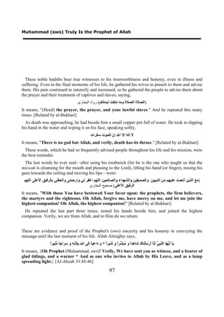 Muhammad (sws) Truly Is the Prophet of Allah




  These noble hadiths bear true witnesses to his trustworthiness and honesty, even in illness and
suffering. Even in the final moments of his life, he gathered his wives to preach to them and advise
them. His pain continued to intensify and increased, so he gathered the people to advise them about
the prayer and their treatment of captives and slaves, saying,
                                       ‫)ﺍﻟﺼﻼﺓ ﺍﻟﺼﻼﺓ ﻭﻣﺎ ﻣﻠﻜﺖ ﺃﻳﻤﺎﻧﻜﻢ( ﺭﻭﺍﻩ ﺍﻟﺒﺨﺎﺭﻯ‬
It means, "(Heed) the prayer, the prayer, and your lawful slaves." And he repeated this many
times. [Related by al-Bukhari]
  As death was approaching, he had beside him a small copper pot full of water. He took to dipping
his hand in the water and wiping it on his face, speaking softly,
                                                  ‫ﻻ ﺇﻟﻪ ﺇﻻ ﺍﷲ ﺇﻥ ﻟﻠﻤﻮﺕ ﺳﻜﺮﺍﺕ‬
It means, "There is no god but Allah, and verily, death has its throes." [Related by al-Bukhari]
  These words, which he had so frequently advised people throughout his life and his mission, were
the best reminder.
  The last words he ever said—after using his toothstick (for he is the one who taught us that the
miswak is cleansing for the mouth and pleasing to the Lord), lifting his hand (or finger), raising his
gaze towards the ceiling and moving his lips—were:
 ‫)ﻣﻊ ﺍﻟﺬﻳﻦ ﺃﻧﻌﻤﺖ ﻋﻠﻴﻬﻢ ﻣﻦ ﺍﻟﻨﺒﻴﻴﻦ ﻭﺍﻟﺼﺪﻳﻘﻴﻦ ﻭﺍﻟﺸﻬﺪﺍء ﻭﺍﻟﺼﺎﻟﺤﻴﻦ ﺍﻟﻠﻬﻢ ﺍﻏﻔﺮ ﻟﻲ ﻭﺍﺭﺣﻤﻨﻰ ﻭﺃﻟﺤﻘﻨﻰ ﺑﺎﻟﺮﻓﻴﻖ ﺍﻷﻋﻠﻰ ﺍﻟﻠﻬﻢ‬
                                          ‫ﺍﻟﺮﻓﻴﻖ ﺍﻷﻋﻠﻰ( ﺻﺤﻴﺢ ﺍﻟﺒﺨﺎﺭﻯ‬
It means, "With those You have bestowed Your favor upon: the prophets, the firm believers,
the martyrs and the righteous. Oh Allah, forgive me, have mercy on me, and let me join the
highest companion! Oh Allah, the highest companion!" [Related by al-Bukhari]
  He repeated the last part three times, rested his hands beside him, and joined the highest
companion. Verily, we are from Allah, and to Him do we return.


These are evidence and proof of the Prophet's (sws) sincerity and his honesty in conveying the
message until the last moment of his life. Allah Almighty says,
                 ‫ﺃﻳﻬ ﻨﺒﻲ ﻧ ﺃ ﺳﻠﻨ ﻙ ﺷ ﻫ ﺍ ﻭ ﻣﺒﺸ ﺍ ﻭ ﻧ ﺍ ﻭ ﺩ ﻋ ﺎ ﻟ ﷲ ﺑﺈ ﻧﻪ ﻭ ﺳﺮ ﺎ ﻣﻨ ﺍ‬
                 ً‫ﻳﺂ َ ﱡ َﺎ ﺍﻟ ﱠ ِ ﱡ ﺇ ﱠﺂ َﺭْ ََ َﺎ َ َﺎ ِﺪً َ ُ َ ﱢﺮً َ َﺬﻳﺮً * َ َﺍ ِﻴً ﺇَﻰ ﺍ ِ ِِﺫْ ِ ِ َ ِ َﺍﺟً ﱡ ِﻴﺮ‬
It means, {Oh Prophet (Muhammad, sws)! Verily, We have sent you as witness, and a bearer of
glad tidings, and a warner * And as one who invites to Allah by His Leave, and as a lamp
spreading light.} [Al-Ahzab 33:45-46]

                                                                  97
 