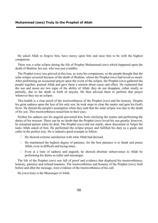Muhammad (sws) Truly Is the Prophet of Allah




  He asked Allah to forgive him, have mercy upon him and raise him to be with the highest
companion.
  There was a solar eclipse during the life of Prophet Muhammad (sws) which happened upon the
death of Ibrahim, his son, who was just a toddler.
  The Prophet (sws) was grieved at this loss, as were his companions, so the people thought that the
solar eclipse occurred because of the death of Ibrahim, whom the Prophet (sws) had loved so much.
After performing an occasional prayer upon the event of the eclipse, the Prophet (sws) gathered the
people together, praised Allah and gave them a sermon about cause and effect. He explained that
the sun and moon are two signs of the ability of Allah; they do not disappear, either totally or
partially, due to the death or birth of anyone. He then advised them to perform that prayer
whenever they see an eclipse.
  This hadith is a clear proof of the trustworthiness of the Prophet (sws) and his honesty. Despite
his great sadness upon the loss of his only son, he took steps to clear the matter and gain his God's
favor. He denied the people's assumption when they said that the solar eclipse was due to the death
of his son. This trustworthiness raised him in their eyes.
  Neither his sadness nor his anguish prevented him from clarifying the matter and performing the
duties of his mission. There can be no doubt that the Prophet (sws) loved his son greatly; however,
he remained patient when he died. The Prophet (sws) did not startle, show discontent or forgot the
tasks Allah asked of him. He performed the eclipse prayer and fulfilled his duty as a guide and
caller in the perfect way. He is indeed a good example to follow:
    He showed extreme satisfaction with what Allah had decreed.
    He maintained the highest degree of patience, for the best patience is to thank and praise
     Allah, even in difficult and trying times.
    Even at a time of sadness and anguish, he showed absolute subservience to Allah by
     performing his duties as caller and messenger.
  The life of the Prophet (sws) was full of proof and evidence that displayed his trustworthiness,
honesty, patience and refined manners. The trustworthiness and honesty of the Prophet (sws), both
before and after the message, were evidence of the trustworthiness of his call.
 He (sws) truly is the Messenger of Allah.




                                                98
 