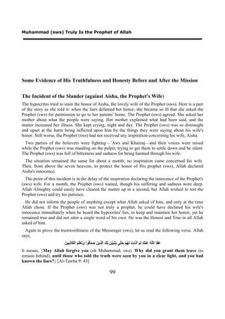 Muhammad (sws) Truly Is the Prophet of Allah




Some Evidence of His Truthfulness and Honesty Before and After the Mission

The Incident of the Slander (against Aisha, the Prophet's Wife)
The hypocrites tried to stain the honor of Aisha, the lovely wife of the Prophet (sws). Here is a part
of the story as she told it: when the liars defamed her honor, she became so ill that she asked the
Prophet (sws) for permission to go to her parents' home. The Prophet (sws) agreed. She asked her
mother about what the people were saying. Her mother explained what had been said, and the
matter increased her illness. She kept crying, night and day. The Prophet (sws) was so distraught
and upset at the harm being inflicted upon him by the things they were saying about his wife's
honor. Still worse, the Prophet (sws) had not received any inspiration concerning his wife, Aisha.
 Two parties of the believers were fighting—`Aws and Khazraj—and their voices were raised
while the Prophet (sws) was standing on the pulpit, trying to get them to settle down and be silent.
The Prophet (sws) was full of bitterness and sadness for being harmed through his wife.
 The situation remained the same for about a month; no inspiration came concerned his wife.
Then, from above the seven heavens, to protect the honor of His prophet (sws), Allah declared
Aisha's innocence.
  The point of this incident is in the delay of the inspiration declaring the innocence of the Prophet's
(sws) wife. For a month, the Prophet (sws) waited, though his suffering and sadness were deep.
Allah Almighty could easily have cleared the matter up in a second, but Allah wished to test the
Prophet (sws) and try his patience.
  He did not inform the people of anything except what Allah asked of him, and only at the time
Allah chose. If the Prophet (sws) was not truly a prophet, he could have declared his wife's
innocence immediately when he heard the hypocrites' lies, to keep and maintain her honor, yet he
remained true and did not utter a single word of his own. He was the Honest and True in all Allah
asked of him.
  Again to prove the trustworthiness of the Messenger (sws), let us read the following verse. Allah
says,
                        ‫ﻋﻔ ﻠﻪ ﻋ ﻚ ﻟﻢ ﺃﺫ ﺖ ﻟﻬ ﺣﺘ ﻳﺘﺒﻴﻦ ﻟﻚ ﻟﺬ ﻦ ﺻﺪﻗ ﻭﺗ ﻠﻢ ﻜ ﺫﺑ ﻦ‬
                        َ ‫َ َﺎ ﺍﻟﱠ ُ َﻨ َ ِ َ َ ِﻧ َ َ ُﻢْ َ ﱠﻰ َ َ َ ﱠ َ َ َ ﺍﱠ ِﻳ َ َ َ ُﻮﺍْ َ َﻌَْ َ ﺍﻟْ َﺎ ِ ِﻴ‬
It means, {May Allah forgive you (oh Muhammad, sws). Why did you grant them leave (to
remain behind), until those who told the truth were seen by you in a clear light, and you had
known the liars?} [Al-Tawba 9: 43]

                                                                  99
 
