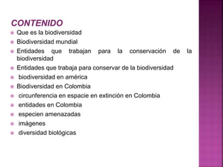  Que es la biodiversidad 
 Biodiversidad mundial 
 Entidades que trabajan para la conservación de la 
biodiversidad 
 Entidades que trabaja para conservar de la biodiversidad 
 biodiversidad en américa 
 Biodiversidad en Colombia 
 circunferencia en espacie en extinción en Colombia 
 entidades en Colombia 
 especien amenazadas 
 imágenes 
 diversidad biológicas 
 