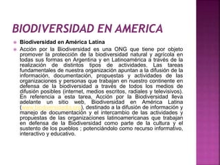  Biodiversidad en América Latina 
 Acción por la Biodiversidad es una ONG que tiene por objeto 
promover la protección de la biodiversidad natural y agrícola en 
todas sus formas en Argentina y en Latinoamérica a través de la 
realización de distintos tipos de actividades. Las tareas 
fundamentales de nuestra organización apuntan a la difusión de la 
información, documentación, propuestas y actividades de las 
organizaciones y personas que trabajan en nuestro continente en 
defensa de la biodiversidad a través de todos los medios de 
difusión posibles (internet, medios escritos, radiales y televisivos). 
En referencia a esta tarea, Acción por la Biodiversidad lleva 
adelante un sitio web, Biodiversidad en América Latina 
(www.biodiversidadla.org), destinado a la difusión de información y 
manejo de documentación y el intercambio de las actividades y 
propuestas de las organizaciones latinoamericanas que trabajan 
en defensa de la Biodiversidad como parte de la cultura y el 
sustento de los pueblos ; potenciándolo como recurso informativo, 
interactivo y educativo. 
 