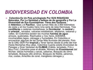 Colombia Es Un País privilegiado Por SUS RIQUEZAS 
Naturales, Por La Variedad y belleza de do geografía y Por La 
Diversidad de Sus Ecosistemas: Tiene dos Océanos : 
el Atlántico y el Pacífico , Que suman Más de 2.900 kilómetros 
de costa y en los Cuales heno Una serie de islas Hermosas. Tres 
cordilleras o cadenas montañosas: la Occidental , la central y 
la oriental , nevados, volcanes estafadores, altiplanos, sabanas y 
valles. En Colombia existen los muchas fuentes de agua : 
arroyos, quebradas, Riachuelos y ríos; heno, ADEMÁS, 
innumerables lagos, ciénagas y humedales. En Colombia sí 
encuentran algunas de las Zonas Más lluviosas del planeta. País 
de la ONU SER Por tropical y Tener tierras desde la orilla del mar 
Hasta Montañas Muy altas, Colombia Cuenta estafa Diversidad de 
Paisajes y Gran Variedad de CLIMAS (Cálido, templado, Frío y 
Muy Frío). Colombia pose el alcalde, Número de Ecosistemas del 
Mundo: selvas húmedas y secas, sabanas, Bosques de clima 
templado, Bosques alto andinos, Bosques de Niebla, páramos, 
ríos, costas, Arrecifes de coral, manglares ciénagas y. 
 