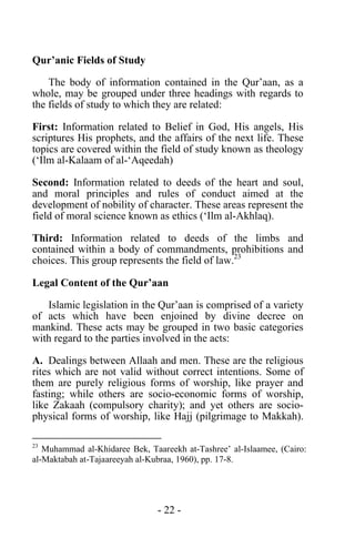 - 22 -
Qur’anic Fields of Study
The body of information contained in the Qur’aan, as a
whole, may be grouped under three headings with regards to
the fields of study to which they are related:
First: Information related to Belief in God, His angels, His
scriptures His prophets, and the affairs of the next life. These
topics are covered within the field of study known as theology
(‘Ilm al-Kalaam of al-‘Aqeedah)
Second: Information related to deeds of the heart and soul,
and moral principles and rules of conduct aimed at the
development of nobility of character. These areas represent the
field of moral science known as ethics (‘Ilm al-Akhlaq).
Third: Information related to deeds of the limbs and
contained within a body of commandments, prohibitions and
choices. This group represents the field of law.23
Legal Content of the Qur’aan
Islamic legislation in the Qur’aan is comprised of a variety
of acts which have been enjoined by divine decree on
mankind. These acts may be grouped in two basic categories
with regard to the parties involved in the acts:
A. Dealings between Allaah and men. These are the religious
rites which are not valid without correct intentions. Some of
them are purely religious forms of worship, like prayer and
fasting; while others are socio-economic forms of worship,
like Zakaah (compulsory charity); and yet others are socio-
physical forms of worship, like Hajj (pilgrimage to Makkah).
23
Muhammad al-Khidaree Bek, Taareekh at-Tashree’ al-Islaamee, (Cairo:
al-Maktabah at-Tajaareeyah al-Kubraa, 1960), pp. 17-8.
 