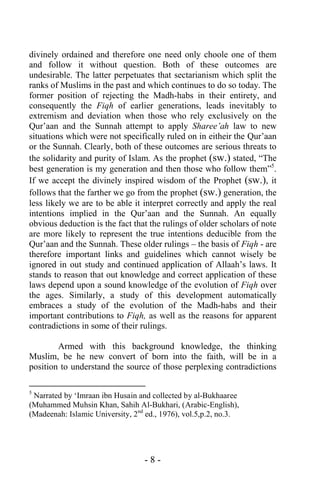 - 8 -
divinely ordained and therefore one need only choole one of them
and follow it without question. Both of these outcomes are
undesirable. The latter perpetuates that sectarianism which split the
ranks of Muslims in the past and which continues to do so today. The
former position of rejecting the Madh-habs in their entirety, and
consequently the Fiqh of earlier generations, leads inevitably to
extremism and deviation when those who rely exclusively on the
Qur’aan and the Sunnah attempt to apply Sharee’ah law to new
situations which were not specifically ruled on in eitheir the Qur’aan
or the Sunnah. Clearly, both of these outcomes are serious threats to
the solidarity and purity of Islam. As the prophet (sw.) stated, “The
best generation is my generation and then those who follow them”5
.
If we accept the divinely inspired wisdom of the Prophet (sw.), it
follows that the farther we go from the prophet (sw.) generation, the
less likely we are to be able it interpret correctly and apply the real
intentions implied in the Qur’aan and the Sunnah. An equally
obvious deduction is the fact that the rulings of older scholars of note
are more likely to represent the true intentions deducible from the
Qur’aan and the Sunnah. These older rulings – the basis of Fiqh - are
therefore important links and guidelines which cannot wisely be
ignored in out study and continued application of Allaah’s laws. It
stands to reason that out knowledge and correct application of these
laws depend upon a sound knowledge of the evolution of Fiqh over
the ages. Similarly, a study of this development automatically
embraces a study of the evolution of the Madh-habs and their
important contributions to Fiqh, as well as the reasons for apparent
contradictions in some of their rulings.
Armed with this background knowledge, the thinking
Muslim, be he new convert of born into the faith, will be in a
position to understand the source of those perplexing contradictions
5
Narrated by ‘Imraan ibn Husain and collected by al-Bukhaaree
(Muhammed Muhsin Khan, Sahih Al-Bukhari, (Arabic-English),
(Madeenah: Islamic University, 2nd
ed., 1976), vol.5,p.2, no.3.
 