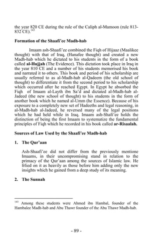 - 89 -
the year 820 CE during the rule of the Caliph al-Mamoon (rule 813-
832 CE).143
Formation of the Shaafi’ee Madh-hab
Imaam ash-Shaafi’ee combined the Fiqh of Hijaaz (Maalikee
thought) with that of Iraq, (Hanafee thought) and created a new
Madh-hab which he dictated to his students in the form of a book
called al-Hujjah (The Evidence). This dictation took place in Iraq in
the year 810 CE and a number of his students memorised his book
and narrated it to others. This book and period of his scholarship are
usually referred to as al-Madh-hab al-Qadeem (the old school of
thought) to differentiate it from the second period to his scholarship
which occurred after he reached Egypt. In Egypt he absorbed the
Fiqh of Imaam al-Layth ibn Sa’d and dictated al-Madh-hab al-
Jadeed (the new school of thought) to his students in the form of
another book which he named al-Umm (he Essence). Because of his
exposure to a completely new set of Hadeeths and legal reasoning, in
al-Madh-hab al-Jadeed, he reversed many of the legal positions
which he had held while in Iraq. Imaam ash-Shafi’ee holds the
distinction of being the first Imaam to systematize the fundamental
principles of Fiqh which he recorded in his book called ar-Risaalah.
Sources of Law Used by the Shaafi’ee Madh-hab
1. The Qur’aan
Ash-Shaafi’ee did not differ from the previously mentione
Imaams, in their uncompromising stand in relation to the
primacy of the Qur’aan among the sources of Islamic law. He
frlied on it as heavily as those before him adding only the new
insights which he gained from a deep study of its meaning.
2. The Sunnah
143
Among these students were Ahmed ibn Hambal, founder of the
Hambalee Madh-hab and Abu Thawr founder of the Abu Thawr Madh-hab.
 