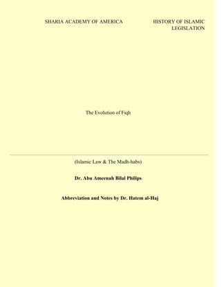 SHARIA ACADEMY OF AMERICA HISTORY OF ISLAMIC LEGISLATION 
The Evolution of Fiqh 
(Islamic Law & The Madh-habs) 
Dr. Abu Ameenah Bilal Philips 
Abbreviation and Notes by Dr. Hatem al-Haj 
 