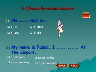 Choice the correct answer:
1) He ……… visit us.
2) My name is Faisal. I ..... ...... At
the airport.
 a) is  b) dose
 c) are  d) did
 a) am work  b) am works
 c) am working  d) am worked
NEXT
BACK NEXT
BACK
 