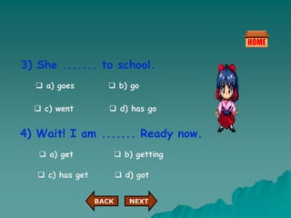 3) She ....... to school.
 a) goes  b) go
 c) went  d) has go
4) Wait! I am ....... Ready now.
 a) get  b) getting
 c) has get  d) got
NEXT
BACK
 