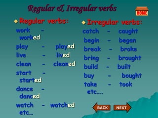 Regular & Irregular verbs
 Regular verbs:
work -
worked
play - played
live - lived
clean - cleaned
start -
started
dance -
danced
watch - watched
etc…
 Irregular verbs:
catch - caught
begin - began
break - broke
bring - brought
build - built
buy - bought
take - took
etc….
NEXT
BACK
 