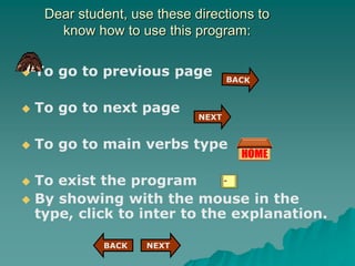 Dear student, use these directions to
know how to use this program:
 To go to previous page
 To go to next page
 To go to main verbs type
 To exist the program
 By showing with the mouse in the
type, click to inter to the explanation.
NEXT
BACK
NEXT
 